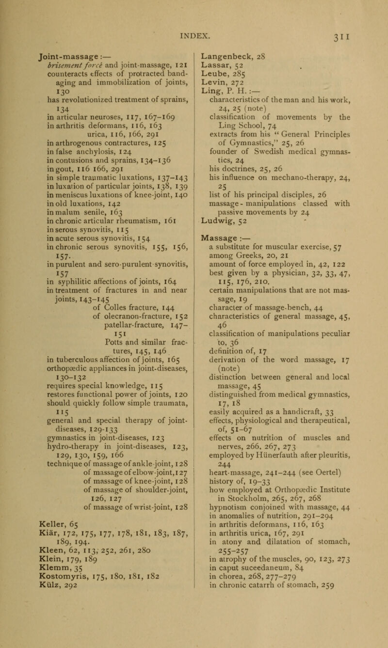 Joint-massage :— brisement force and joint-massage, 121 counteracts tffects of protracted band- aging and immobilization of joints, 130 has revolutionized treatment of sprains, 134 in articular neuroses, 117, 167-169 in arthritis deformans, 116, 163 urica, 116, 166, 291 in arthrogenous contractures, 125 in false anchylosis, 124 in contusions and sprains, 134-136 in gout, 116 166, 291 in simple traumatic luxations, 137-143 in luxation of particular joints, 138, 139 in meniscus luxations of knee-joint, 140 in old luxations, 142 in malum senile, 163 in chronic articular rheumatism, 161 in serous synovitis, 115 in acute serous synovitis, 154 in chronic serous synovitis, 155, 156, in purulent and sero-purulent synovitis, J57 . in syphilitic affections of joints, 164 in treatment of fractures in and near joints, 143-145 of Colles fracture, 144 of olecranon-fracture, 152 patellar-fracture, 147- Potts and similar frac- tures, 145, 146 in tuberculous affection of joints, 165 orthopaedic appliances in joint-diseases, 130-132  requires special knowledge, 115 restores functional power of joints, 120 should quickly follow simple traumata, general and special therapy of joint- diseases, 129-133 gymnastics in joint-diseases, 123 hydro-therapy in joint-diseases, 123, 129, 130, 159, 166 technique of massage of ankle-joint, 128 of massage of elbow-joint, 127 of massage of knee-joint, 128 of massage of shoulder-joint, 126, 127 of massage of wrist-joint, 128 Keller, 65 Kiar, 172, 175, 177, 178, 181, 183, 187, 189, 194. Kleen, 62, 113, 252, 261, 280 Klein, 179, 189 Klemm,35 Kostomyris, 175, 180, 181, 182 Kiilz, 292 Langenbeck, 28 Lassar, 52 Leube, 285 Levin, 272 Ling, P. H. :— characteristics of the man and his work, 24, 25 (note) classification of movements by the Ling School, 74 extracts from his  General Principles of Gymnastics, 25, 26 founder of Swedish medical gymnas- tics, 24 his doctrines, 25, 26 his influence on mechano-therapy, 24, 25 list of his principal disciples, 26 massage - manipulations classed with passive movements by 24 Ludwig, 52 Massage :— a substitute for muscular exercise, 57 among Greeks, 20, 21 amount of force employed in, 42, 122 best given by a physician, 32, 33, 47, 115, 176, 210. certain manipulations that are not mas- sage, 19 character of massage-bench, 44 characteristics of general massage, 45, 46 classification of manipulations peculiar to, 36 definition of, 17 derivation of the word massage, 17 (note) distinction between general and local massage, 45 distinguished from medical gymnastics, 17,18 easily acquired as a handicraft, 33 effects, physiological and therapeutical, of, 51-67 effects on nutrition of muscles and nerves, 266, 267, 273 employed by Hunerfauth after pleuritis, 244 heart-massage, 241-244 (see Oertel) history of, 19-33 how employed at Orthopaedic Institute in Stockholm, 265, 267, 268 hypnotism conjoined with massage, 44 in anomalies of nutrition, 291-294 in arthritis deformans, 116, 163 in arthritis urica, 167, 291 in atony and dilatation of stomach, 255-257 in atrophy of the muscles, 90, 123, 273 in caput suceedaneum, 84 in chorea, 268, 277-279 in chronic catarrh of stomach, 259
