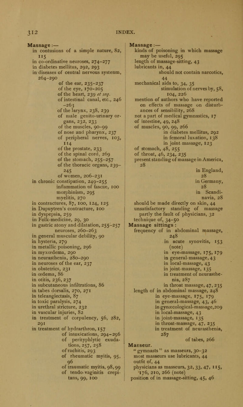 Massage :— in contusions of a simple nature, 82, in co-ordinative neuroses, 274-277 in diabetes mellitus, 292, 293 in diseases of central nervous systenm, 264-290 of the ear, 235-237 of the eye, 170-205 of the heart, 239 et seq. of intestinal canal, etc., 246 -263 of the larynx, 238, 239 of male genito-urinary or- gans, 232, 233 of the muscles, 90-99 of nose and pharynx, 237 of peripheral nerves, 103, 114 of the prostate, 233 of the spinal cord, 269 of the stomach, 255-257 of the thoracic organs, 239- 245 of women, 206-231 in chronic constipation, 249-255 inflammation of fasciae, 100 morphinism, 295 myelitis, 270 in contractures, 87, 100, 124, 125 in Dupuytren's contracture, 100 in dyspepsia, 259 in Folk-medicine, 29, 30 in gastric atony and dilatation, 255-257 neuroses, 260-263 in general muscular debility, 90 in hysteria, 279 in metallic poisoning, 296 in myxoedema, 290 in neurasthenia, 280-290 in neuroses of the ear, 237 in obstetrics, 231 in oedema, 86 in otitis, 236, 237 in subcutaneous infiltrations, 86 in tabes dorsalis, 270, 271 in teleangiectasis, 87 in toxic paralysis, 274 in urethral stricture, 232 in vascular injuries, 82 in treatment of corpulency, 56, 282, 291 in treatment of hydrarthron, 157 of intoxications, 294-296 of perityphlytic exuda- tions, 257, 258 of rachitis, 293 of rheumatic myitis, 95, 96 of traumatic myitis, 98,99 of tendo-vaginitis crepi- tans, 99, 100 Massage:— kinds of poisoning in which massage may be useful, 295 length of massage-sitting, 43 lubricants in, 44 should not contain narcotics, 44 mechanical aids to, 34, 35 stimulation of nerves by, 58, 104,226 mention of authors who have reported on effects of massage on disturb- ances of sensibility, 268 not a part of medical gymnastics, 17 of intestine, 49, 248 of muscles, 90, 99, 266 in diabetes mellitus, 292 in femoral luxation, 138 in joint massage, 123 of stomach, 48, 255 of throat, 46, 234, 235 present standing of massage in America, 28 in England, 28 in Germany, 28 in Scandi- navia, 28 should be made directly on skin, 44 unsatisfactory standing of massage partly the fault of physicians, 32 technique of, 34-50 Massage sittings : frequency of in abdominal massage, 248 in acute synovitis, 153 (note) in eye-massage, 175, 179 in general-massage, 43 in local-massage, 43 in joint-massage, 135 in treatment of neurasthe- nia, 287 in throat massage, 47, 235 length of in abdominal massage, 248 in eye-massage, 175, 179 in general-massage, 43, 46 in gynaecological-massage,209 in local-massage, 43 in joint-massage, 135 in throat-massage, 47, 235 in treatment of neurasthenia, 287 of tabes, 266 Masseur. gymnasts as masseurs, 30-32 most masseurs use lubricants, 44 outfit of, 44 physicians as masseurs, 32, ^, 47, 115, 176, 210, 266 (note) position of in massage-sitting, 45, 46