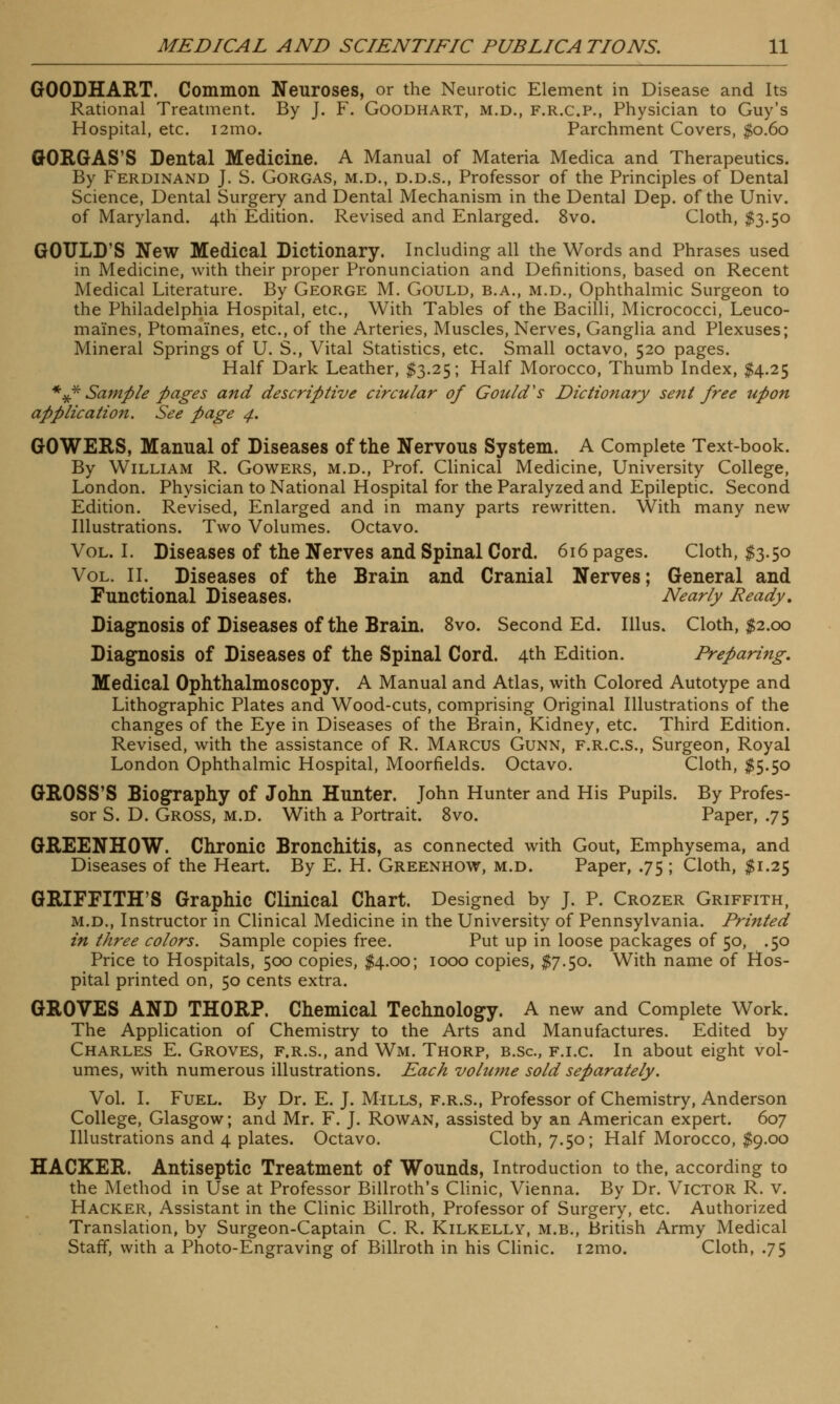 GOODHART. Common Neuroses, or the Neurotic Element in Disease and Its Rational Treatment. By J. F. Goodhart, m.d., f.r.c.p., Physician to Guy's Hospital, etc. i2mo. Parchment Covers, $0.60 GORGAS'S Dental Medicine. A Manual of Materia Medica and Therapeutics. By Ferdinand J. S. Gorgas, m.d., d.d.s., Professor of the Principles of Dental Science, Dental Surgery and Dental Mechanism in the Dental Dep. of the Univ. of Maryland. 4th Edition. Revised and Enlarged. 8vo. Cloth, $3.50 GOULD'S New Medical Dictionary. Including all the Words and Phrases used in Medicine, with their proper Pronunciation and Definitions, based on Recent Medical Literature. By George M. Gould, b.a., m.d., Ophthalmic Surgeon to the Philadelphia Hospital, etc., With Tables of the Bacilli, Micrococci, Leuco- maines, Ptomaines, etc., of the Arteries, Muscles, Nerves, Ganglia and Plexuses; Mineral Springs of U. S., Vital Statistics, etc. Small octavo, 520 pages. Half Dark Leather, $3.25; Half Morocco, Thumb Index, $4.25 *#* Sample pages and descriptive circular of Gould's Dictionary sent free upon application. See page 4. GO WERS, Manual of Diseases of the Nervous System. A Complete Text-book. By William R. Gowers, m.d., Prof. Clinical Medicine, University College, London. Physician to National Hospital for the Paralyzed and Epileptic. Second Edition. Revised, Enlarged and in many parts rewritten. With many new Illustrations. Two Volumes. Octavo. Vol. I. Diseases of the Nerves and Spinal Cord. 616 pages. Cloth, #3.50 Vol. II. Diseases of the Brain and Cranial Nerves; General and Functional Diseases. Nearly Ready, Diagnosis of Diseases of the Brain. 8vo. Second Ed. Illus. Cloth, $2.00 Diagnosis of Diseases of the Spinal Cord. 4th Edition. Preparing. Medical Ophthalmoscopy. A Manual and Atlas, with Colored Autotype and Lithographic Plates and Wood-cuts, comprising Original Illustrations of the changes of the Eye in Diseases of the Brain, Kidney, etc. Third Edition. Revised, with the assistance of R. Marcus Gunn, f.r.c.s., Surgeon, Royal London Ophthalmic Hospital, Moorfields. Octavo. Cloth, $5.50 GROSS'S Biography of John Hunter. John Hunter and His Pupils. By Profes- sor S. D. Gross, m.d. With a Portrait. 8vo. Paper, .75 GREENHOW. Chronic Bronchitis, as connected with Gout, Emphysema, and Diseases of the Heart. By E. H. Greenhow, m.d. Paper, .75 ; Cloth, $1.25 GRIFFITH'S Graphic Clinical Chart. Designed by J. P. Crozer Griffith, m.d., Instructor in Clinical Medicine in the University of Pennsylvania. Printed in three colors. Sample copies free. Put up in loose packages of 50, .50 Price to Hospitals, 500 copies, $4.00; 1000 copies, $7.50. With name of Hos- pital printed on, 50 cents extra. GROVES AND THORP. Chemical Technology. A new and Complete Work. The Application of Chemistry to the Arts and Manufactures. Edited by Charles E. Groves, f.r.s., and Wm. Thorp, b.sc, f.i.c. In about eight vol- umes, with numerous illustrations. Each volume sold separately. Vol. I. Fuel. By Dr. E. J. Mills, f.r.s., Professor of Chemistry, Anderson College, Glasgow; and Mr. F. J. Rowan, assisted by an American expert. 607 Illustrations and 4 plates. Octavo. Cloth, 7.50; Half Morocco, $9.00 HACKER. Antiseptic Treatment of Wounds, Introduction to the, according to the Method in Use at Professor Billroth's Clinic, Vienna. By Dr. Victor R. v. Hacker, Assistant in the Clinic Billroth, Professor of Surgery, etc. Authorized Translation, by Surgeon-Captain C. R. Kilkelly, m.b., British Army Medical Staff, with a Photo-Engraving of Billroth in his Clinic. i2mo. Cloth, .75