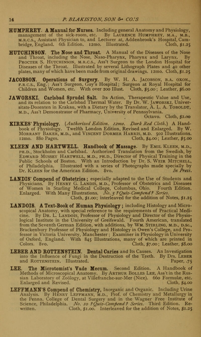 HUMPHREY. A Manual for Nurses. Including general Anatomy and Physiology, management of the sick-room, etc. By Laurence Humphrey, m.a., m.b., m.r.c.s., Assistant Physician to, and Lecturer at, Addenbrook's Hospital, Cam- bridge, England. 6th Edition. i2mo. Illustrated. Cloth, $1.25 HUTCHINSON. The Nose and Throat. A Manual of the Diseases of the Nose and Throat, including the Nose, Naso-Pharynx, Pharynx and Larynx. By Procter S. Hutchinson, m.r.c.s., Ass't Surgeon to the London Hospital for Diseases of the Throat. Illustrated by several Lithograph Plates and 40 other plates, many of which have been made from original drawings. i2mo. Cloth, $1.25 JACOBSON. Operations of Surgery. By W. H. A. Jacobson, b.a. oxon., f.r.c.s., Eng.; Ass't Surgeon, Guy's Hospital; Surgeon at Royal Hospital for Children and Women, etc. With over 200 Illust. Cloth, $5.00 ; Leather, $6.00 JAWORSKI. Carlsbad Sprudel Salt. Its Action, Therapeutic Value and Use, and its relation to the Carlsbad Thermal Water. By Dr. W. Jaworski, Univer- sitats-Dozenten in Krakau, with a Dietary by the Translator, A. L. A. Toboldt, m.d., Ass't Demonstrator of Pharmacy, University of Pennsylvania. Octavo. Cloth, $2.00 KIRKES'Physiology. {Authorized Edition. i2mo. Dark Red Cloth.) A Hand- book of Physiology. Twelfth London Edition, Revised and Enlarged. By W. Morrant Baker, m.d., and Vincent Dormer Harris, m.d. 502 Illustrations. i2mo. 880 Pages. Cloth, $4.00; Leather, #5.00 KIEEN AND HARTWELL. Handbook of Massage. By Emil Kleen, m.d., PH.D., Stockholm and Carlsbad. Authorized Translation from the Swedish, by Edward Mussey Hartwell, m.d., ph.d., Director of Physical Training in the Public Schools of Boston. With an Introduction by Dr. S. Weir Mitchell, of Philadelphia. Illustrated with a series of Photographs made specially by Dr. Kleen for the American Edition. 8vo. In Press. LANDIS' Compend of Obstetrics ; especially adapted to the Use of Students and Physicians. By Henry G. Landis, m.d., Professor of Obstetrics and Diseases of Women in Starling Medical College, Columbus, Ohio. Fourth Edition. Enlarged. With Many Illustrations. No. 5 ? Quiz-Compend f Series. Cloth, $1.00; interleaved for the addition of Notes, $1.25 LANDOIS. A Text-Book of Human Physiology ; including Histology and Micro- scopical Anatomy, with special reference to the requirements of Practical Medi- cine. By Dr. L. Landois, Professor of Physiology and Director of the Physio- logical Institute in the University of Greifswald. Fourth American, translated from the Seventh German Edition, with additions, by Wm. Stirling, m.d., d.Sc, Brackenbury Professor of Physiology and Histology in Owen's College, and Pro- fessor in Victoria University, Manchester ; Examiner in Physiology in University of Oxford, England. With 845 Illustrations, many of which are printed in Colors. 8vo. Cloth, $7.00; Leather, $8.00 LEBER AND ROTTENSTEIN. Dental Caries and Its Causes. An Investigation inio the Influence of Fungi in the Destruction of the Teeth. By Drs. Leber and Rottenstein. Illustrated. Paper, .75 LEE. The Microtomist's Vade Mecum. Second Edition. A Handbook of Methods of Microscopical Anatomy. By Arthur Bolles Lee, Ass't in the Rus- sian Laboratory of Zoology, at Villefranche-sur-Mer (Nice). 660 Formulae, etc. Enlarged and Revised. Cloth, $4.00 LEFFMANN'S Compend of Chemistry, Inorganic and Organic. Including Urine Analysis. By Henry Leffmann, m.d., Prof, of Chemistry and Metallurgy in the Penna. College of Dental Surgery and in the Wagner Free Institute of Science, Philadelphia. No. 10 ?Quiz-Compend t Series. Third Edition. Re- written. Cloth, $1.00. Interleaved for the addition of Notes, $1.25