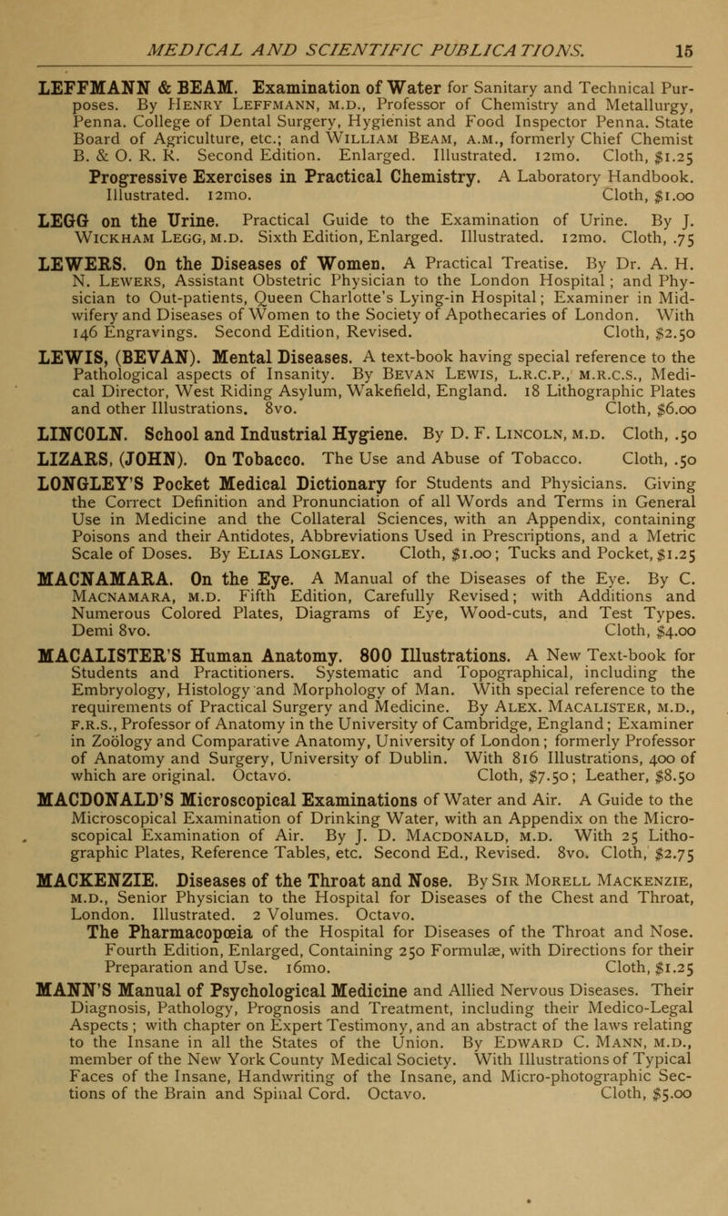 LEFFMANN & BEAM. Examination of Water for Sanitary and Technical Pur- poses. By Henry Leffmann, m.d., Professor of Chemistry and Metallurgy, Penna. College of Dental Surgery, Hygienist and Food Inspector Penna. State Board of Agriculture, etc.; and William Beam, a.m., formerly Chief Chemist B. & 0. R. R. Second Edition. Enlarged. Illustrated. i2mo. Cloth, $1.25 Progressive Exercises in Practical Chemistry. A Laboratory Handbook. Illustrated. i2mo. Cloth, $1.00 LEGG on the Urine. Practical Guide to the Examination of Urine. By J. Wickham Legg, m.d. Sixth Edition, Enlarged. Illustrated. i2mo. Cloth, .75 LEWERS. On the Diseases of Women. A Practical Treatise. By Dr. A. H. N. Lewers, Assistant Obstetric Physician to the London Hospital; and Phy- sician to Out-patients, Queen Charlotte's Lying-in Hospital; Examiner in Mid- wifery and Diseases of Women to the Society of Apothecaries of London. With 146 Engravings. Second Edition, Revised. Cloth, $2.50 LEWIS, (BEVAN). Mental Diseases. A text-book having special reference to the Pathological aspects of Insanity. By Bevan Lewis, l.r.c.p., m.r.c.s., Medi- cal Director, West Riding Asylum, Wakefield, England. 18 Lithographic Plates and other Illustrations. 8vo. Cloth, $6.00 LINCOLN. School and Industrial Hygiene. By D. F. Lincoln, m.d. Cloth, .50 LIZARS, (JOHN). On Tobacco. The Use and Abuse of Tobacco. Cloth, .50 LONGLEY'S Pocket Medical Dictionary for Students and Physicians. Giving the Correct Definition and Pronunciation of all Words and Terms in General Use in Medicine and the Collateral Sciences, with an Appendix, containing Poisons and their Antidotes, Abbreviations Used in Prescriptions, and a Metric Scale of Doses. By Elias Longley. Cloth, $1.00; Tucks and Pocket, $1.25 MACNAMARA. On the Eye. A Manual of the Diseases of the Eye. By C. Macnamara, m.d. Fifth Edition, Carefully Revised; with Additions and Numerous Colored Plates, Diagrams of Eye, Wood-cuts, and Test Types. Demi 8vo. Cloth, $4.00 MACALISTER'S Human Anatomy. 800 Illustrations. A New Text-book for Students and Practitioners. Systematic and Topographical, including the Embryology, Histology and Morphology of Man. With special reference to the requirements of Practical Surgery and Medicine. By Alex. Macalister, m.d., f.r.s., Professor of Anatomy in the University of Cambridge, England; Examiner in Zoology and Comparative Anatomy, University of London ; formerly Professor of Anatomy and Surgery, University of Dublin. With 816 Illustrations, 400 of which are original. OctavO. Cloth, $7.50; Leather, $8.50 MACDONALD'S Microscopical Examinations of Water and Air. A Guide to the Microscopical Examination of Drinking Water, with an Appendix on the Micro- scopical Examination of Air. By J. D. Macdonald, m.d. With 25 Litho- graphic Plates, Reference Tables, etc. Second Ed., Revised. 8vo. Cloth, $2.75 MACKENZIE. Diseases of the Throat and Nose. By Sir Morell Mackenzie, m.d., Senior Physician to the Hospital for Diseases of the Chest and Throat, London. Illustrated. 2 Volumes. Octavo. The Pharmacopoeia of the Hospital for Diseases of the Throat and Nose. Fourth Edition, Enlarged, Containing 250 Formulae, with Directions for their Preparation and Use. i6mo. Cloth, $1.25 MANN'S Manual of Psychological Medicine and Allied Nervous Diseases. Their Diagnosis, Pathology, Prognosis and Treatment, including their Medico-Legal Aspects ; with chapter on Expert Testimony, and an abstract of the laws relating to the Insane in all the States of the Union. By Edward C. Mann, m.d., member of the New York County Medical Society. With Illustrations of Typical Faces of the Insane, Handwriting of the Insane, and Micro-photographic Sec- tions of the Brain and Spinal Cord. Octavo. Cloth, $5.00