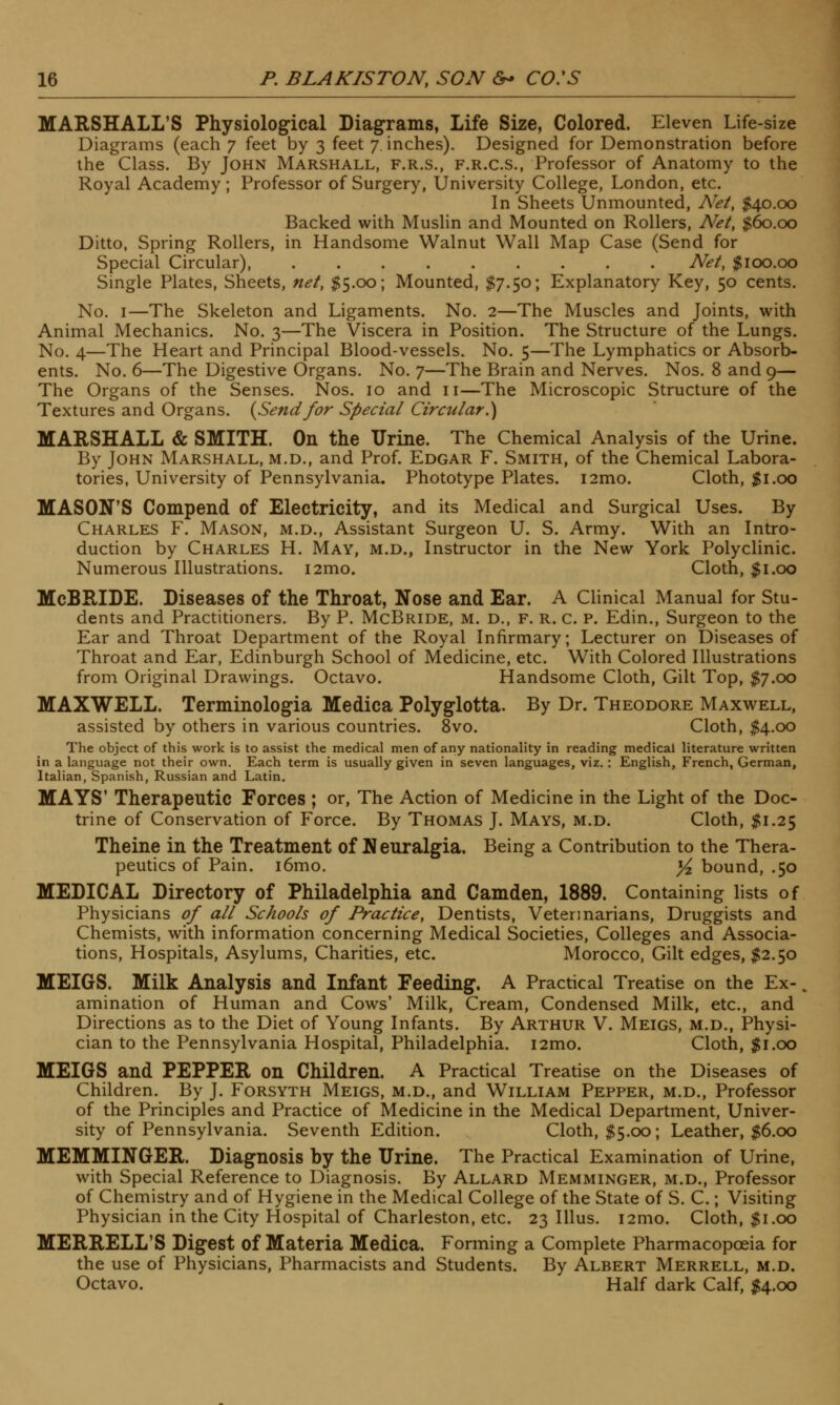MARSHALL'S Physiological Diagrams, Life Size, Colored. Eleven Life-size Diagrams (each 7 feet by 3 feet 7. inches). Designed for Demonstration before the Class. By John Marshall, f.r.s., f.r.c.s., Professor of Anatomy to the Royal Academy; Professor of Surgery, University College, London, etc. In Sheets Unmounted, Net, $40.00 Backed with Muslin and Mounted on Rollers, Net, $60.00 Ditto, Spring Rollers, in Handsome Walnut Wall Map Case (Send for Special Circular), Net, $100.00 Single Plates, Sheets, net, $5.00; Mounted, $7.50; Explanatory Key, 50 cents. No. 1—The Skeleton and Ligaments. No. 2—The Muscles and Joints, with Animal Mechanics. No. 3—The Viscera in Position. The Structure of the Lungs. No. 4—The Heart and Principal Blood-vessels. No. 5—The Lymphatics or Absorb- ents. No. 6—The Digestive Organs. No. 7—The Brain and Nerves. Nos. 8 and 9— The Organs of the Senses. Nos. 10 and 11—The Microscopic Structure of the Textures and Organs. {Sendfor Special Circular.} MARSHALL & SMITH. On the Urine. The Chemical Analysis of the Urine. By John Marshall, m.d., and Prof. Edgar F. Smith, of the Chemical Labora- tories, University of Pennsylvania. Phototype Plates. i2mo. Cloth, $1.00 MASON'S Compend of Electricity, and its Medical and Surgical Uses. By Charles F. Mason, m.d., Assistant Surgeon U. S. Army. With an Intro- duction by Charles H. May, m.d., Instructor in the New York Polyclinic. Numerous Illustrations. i2mo. Cloth, $1.00 McBBJDE. Diseases of the Throat, Nose and Ear. A Clinical Manual for Stu- dents and Practitioners. By P. McBride, m. d., f. r. c. p. Edin., Surgeon to the Ear and Throat Department of the Royal Infirmary; Lecturer on Diseases of Throat and Ear, Edinburgh School of Medicine, etc. With Colored Illustrations from Original Drawings. Octavo. Handsome Cloth, Gilt Top, $7.00 MAXWELL. Terminologia Medica Polyglotta. By Dr. Theodore Maxwell, assisted by others in various countries. 8vo. Cloth, $4.00 The object of this work is to assist the medical men of any nationality in reading medical literature written in a language not their own. Each term is usually given in seven languages, viz.: English, French, German, Italian, Spanish, Russian and Latin. MAYS' Therapeutic Forces ; or, The Action of Medicine in the Light of the Doc- trine of Conservation of Force. By Thomas J. Mays, m.d. Cloth, $1.25 Theine in the Treatment of Neuralgia. Being a Contribution to the Thera- peutics of Pain. i6mo. )/z bound, .50 MEDICAL Directory of Philadelphia and Camden, 1889. Containing lists of Physicians of all Schools of Practice, Dentists, Veterinarians, Druggists and Chemists, with information concerning Medical Societies, Colleges and Associa- tions, Hospitals, Asylums, Charities, etc. Morocco, Gilt edges, $2.50 MEIGS. Milk Analysis and Infant Feeding. A Practical Treatise on the Ex-, amination of Human and Cows' Milk, Cream, Condensed Milk, etc., and Directions as to the Diet of Young Infants. By Arthur V. Meigs, m.d., Physi- cian to the Pennsylvania Hospital, Philadelphia. i2mo. Cloth, $1.00 MEIGS and PEPPER on Children. A Practical Treatise on the Diseases of Children. By J. Forsyth Meigs, m.d., and William Pepper, m.d., Professor of the Principles and Practice of Medicine in the Medical Department, Univer- sity of Pennsylvania. Seventh Edition. Cloth, $5.00; Leather, $6.00 MEMMINGER. Diagnosis by the Urine. The Practical Examination of Urine, with Special Reference to Diagnosis. By Allard Memminger, m.d., Professor of Chemistry and of Hygiene in the Medical College of the State of S. C.; Visiting Physician in the City Hospital of Charleston, etc. 23 Illus. i2mo. Cloth, $1.00 MERRELL'S Digest of Materia Medica. Forming a Complete Pharmacopoeia for the use of Physicians, Pharmacists and Students. By Albert Merrell, m.d. Octavo. Half dark Calf, $4.00