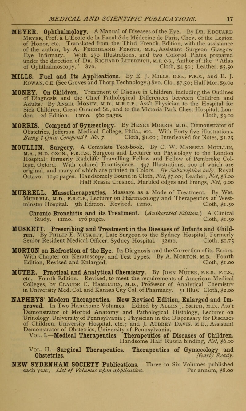 MEYER. Ophthalmology. A Manual of Diseases of the Eye. By Dr. Edouard Meyer, Prof, a L'£cole de la Faculte de Medecine de Paris, Chev. of the Legion of Honor, etc. Translated from the Third French Edition, with the assistance of the author, by A. Freedland Fergus, m.b., Assistant Surgeon Glasgow Eye Infirmary. With 270 Illustrations, and two Colored Plates prepared under the direction of Dr. Richard Liebreich, m.r.c.s., Author of the Atlas of Ophthalmoscopy. 8vo. Cloth, $4.50; Leather, $5.50 MILLS. Fuel and Its Applications. By E. J. Mills, d.sc, f.r.s., and E. J. Rowan, C.e. (See Groves and Thorp Technology.) 8vo. Clo., $7.50; Half Mor. $9.00 MONEY. On Children. Treatment of Disease in Children, including the Outlines of Diagnosis and the Chief Pathological Differences between Children and Adults. By Angel Money, m.d., m.r.c.p., Ass't Physician to the Hospital for Sick Children, Great Ormond St., and to the Victoria Park Chest Hospital, Lon- don. 2d Edition. i2mo. 560 pages. Cloth, $3.00 MORRIS. Compend of Gynaecology. By Henry Morris, m.d., Demonstrator of Obstetrics, Jefferson Medical College, Phila., etc. With Forty-five illustrations. Being ? Quiz-Compend? No. 7. Cloth, $1.00; Interleaved for Notes, $1.25 MOULLIN. Surgery. A Complete Text-book. By C. W. Mansell Moullin, m.a., m.d. oxon., F.R.C.S., Surgeon and Lecturer on Physiology to the London Hospital; formerly Radcliffe Travelling Fellow and Fellow of Pembroke Col- lege, Oxford. With colored Frontispiece. 497 Illustrations, 200 of which are original, and many of which are printed in Colors. By Subscription only. Royal Octavo. 1190 pages. Handsomely Bound in Cloth, Net, $7.00 ; Leather, Net, $8.00 Half Russia Crushed, Marbled edges and linings, Net, 9.00 MTJRRELL. Massotherapeutics. Massage as a Mode of Treatment. By Wm. Murrell, m.d., F.R.C.P., Lecturer on Pharmacology and Therapeutics at West- minster Hospital. 5th Edition. Revised. i2mo. Cloth, $1.50 Chronic Bronchitis and its Treatment. {Authorized Edition^ A Clinical Study. i2mo. 176 pages. Cloth, $1.50 MUSKETT. Prescribing and Treatment in the Diseases of Infants and Child- ren. By Philip E. Muskett, Late Surgeon to the Sydney Hospital, Formerly Senior Resident Medical Officer, Sydney Hospital. 321110. Cloth, $1.75 MORTON on Refraction of the Eye. Its Diagnosis and the Correction of its Errors. With Chapter on Keratoscopy, and Test Types. By A. Morton, m.b. Fourth Edition, Revised and Enlarged. Cloth, $1.00 MUTER. Practical and Analytical Chemistry. By John Muter, f.r.s., f.c.s., etc. Fourth Edition. Revised, to meet the requirements of American Medical Colleges, by Claude C. Hamilton, m.d., Professor of Analytical Chemistry in University Med. Col. and Kansas City Col. of Pharmacy. 51 Illus. Cloth, $2.00 NAPHEYS' Modern Therapeutics. New Revised Edition, Enlarged and Im- proved. In Two Handsome Volumes. Edited by Allen J. Smith, m.d., Ass't Demonstrator of Morbid Anatomy and Pathological Histology, Lecturer on Urinology, University of Pennsylvania ; Physician in the Dispensary for Diseases of Children, University Hospital, etc.; and J. Aubrey Davis, m.d., Assistant Demonstrator of Obstetrics, University of Pennsylvania. Vol. I.—Medical Therapeutics. Therapeutics of Diseases of Children. Handsome Half Russia binding, Net, $6.00 Vol. II.—Surgical Therapeutics. Therapeutics of Gynaecology and Obstetrics. Nearly Ready. NEW SYDENHAM SOCIETY Publications. Three to Six Volumes published each year. List of Volumes upon application. Per annum, $8.00