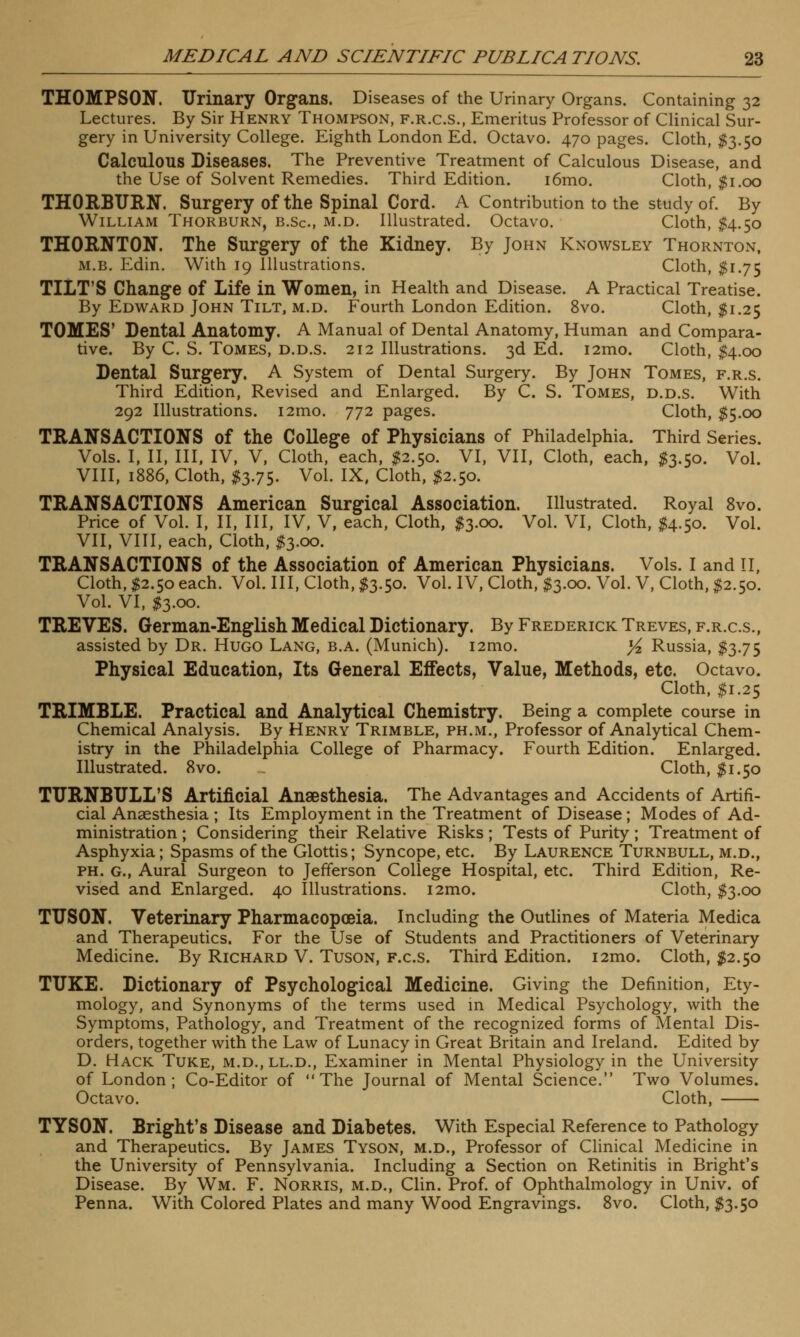 THOMPSON. Urinary Organs. Diseases of the Urinary Organs. Containing 32 Lectures. By Sir Henry Thompson, f.r.c.s., Emeritus Professor of Clinical Sur- gery in University College. Eighth London Ed. Octavo. 470 pages. Cloth, $3.50 Calculous Diseases. The Preventive Treatment of Calculous Disease, and the Use of Solvent Remedies. Third Edition. i6mo. Cloth, $1.00 THORBURN. Surgery of the Spinal Cord. A Contribution to the study of. By William Thorburn, b.Sc, m.d. Illustrated. Octavo. Cloth, $4.50 THORNTON. The Surgery of the Kidney. By John Knowsley Thornton, m.b. Edin. With 19 Illustrations. Cloth, $1.75 TILT'S Change of Life in Women, in Health and Disease. A Practical Treatise. By Edward John Tilt, m.d. Fourth London Edition. 8vo. Cloth, $1.25 TOMES' Dental Anatomy. A Manual of Dental Anatomy, Human and Compara- tive. By C. S. Tomes, d.d.s. 212 Illustrations. 3d Ed. 121110. Cloth, $4.00 Dental Surgery. A System of Dental Surgery. By John Tomes, f.r.s. Third Edition, Revised and Enlarged. By C. S. Tomes, d.d.s. With 292 Illustrations. i2mo. 772 pages. Cloth, $5.00 TRANSACTIONS of the College of Physicians of Philadelphia. Third Series. Vols. I, II, III, IV, V, Cloth, each, #2.50. VI, VII, Cloth, each, #3.50. Vol. VIII, 1886, Cloth, $3.75. Vol. IX, Cloth, $2.50. TRANSACTIONS American Surgical Association. Illustrated. Royal 8vo. Price of Vol. I, II, III, IV, V, each, Cloth, #3.00. Vol. VI, Cloth, $4.50. Vol. VII, VIII, each, Cloth, $3.00. TRANSACTIONS of the Association of American Physicians. Vols. I and II, Cloth, $2.50 each. Vol. Ill, Cloth, $3.50. Vol. IV, Cloth, $3.00. Vol. V, Cloth, $2.50. Vol. VI, $3.00. TREVES. German-English Medical Dictionary. By Frederick Treves, f.r.c.s., assisted by Dr. Hugo Lang, b.a. (Munich). i2mo. yz Russia, $3.75 Physical Education, Its General Effects, Value, Methods, etc. Octavo. Cloth, $1.25 TRIMBLE. Practical and Analytical Chemistry. Being a complete course in Chemical Analysis. By Henry Trimble, ph.m., Professor of Analytical Chem- istry in the Philadelphia College of Pharmacy. Fourth Edition. Enlarged. Illustrated. 8vo. ~ Cloth, $1.50 TURNBTJLL'S Artificial Anaesthesia. The Advantages and Accidents of Artifi- cial Anaesthesia ; Its Employment in the Treatment of Disease; Modes of Ad- ministration ; Considering their Relative Risks; Tests of Purity; Treatment of Asphyxia; Spasms of the Glottis; Syncope, etc. By Laurence Turnbull, m.d., ph. G., Aural Surgeon to Jefferson College Hospital, etc. Third Edition, Re- vised and Enlarged. 40 Illustrations. i2mo. Cloth, $3.00 TTJSON. Veterinary Pharmacopoeia. Including the Outlines of Materia Medica and Therapeutics. For the Use of Students and Practitioners of Veterinary Medicine. By Richard V. Tuson, f.c.s. Third Edition. i2mo. Cloth, #2.50 TUKE. Dictionary of Psychological Medicine. Giving the Definition, Ety- mology, and Synonyms of the terms used in Medical Psychology, with the Symptoms, Pathology, and Treatment of the recognized forms of Mental Dis- orders, together with the Law of Lunacy in Great Britain and Ireland. Edited by D. Hack Tuke, m.d.,ll.d., Examiner in Mental Physiology in the University of London; Co-Editor of The Journal of Mental Science. Two Volumes. Octavo. Cloth, TYSON. Bright's Disease and Diabetes. With Especial Reference to Pathology and Therapeutics. By James Tyson, m.d., Professor of Clinical Medicine in the University of Pennsylvania. Including a Section on Retinitis in Bright's Disease. By Wm. F. Norris, m.d., Clin. Prof, of Ophthalmology in Univ. of Penna. With Colored Plates and many Wood Engravings. 8vo. Cloth, $3.50