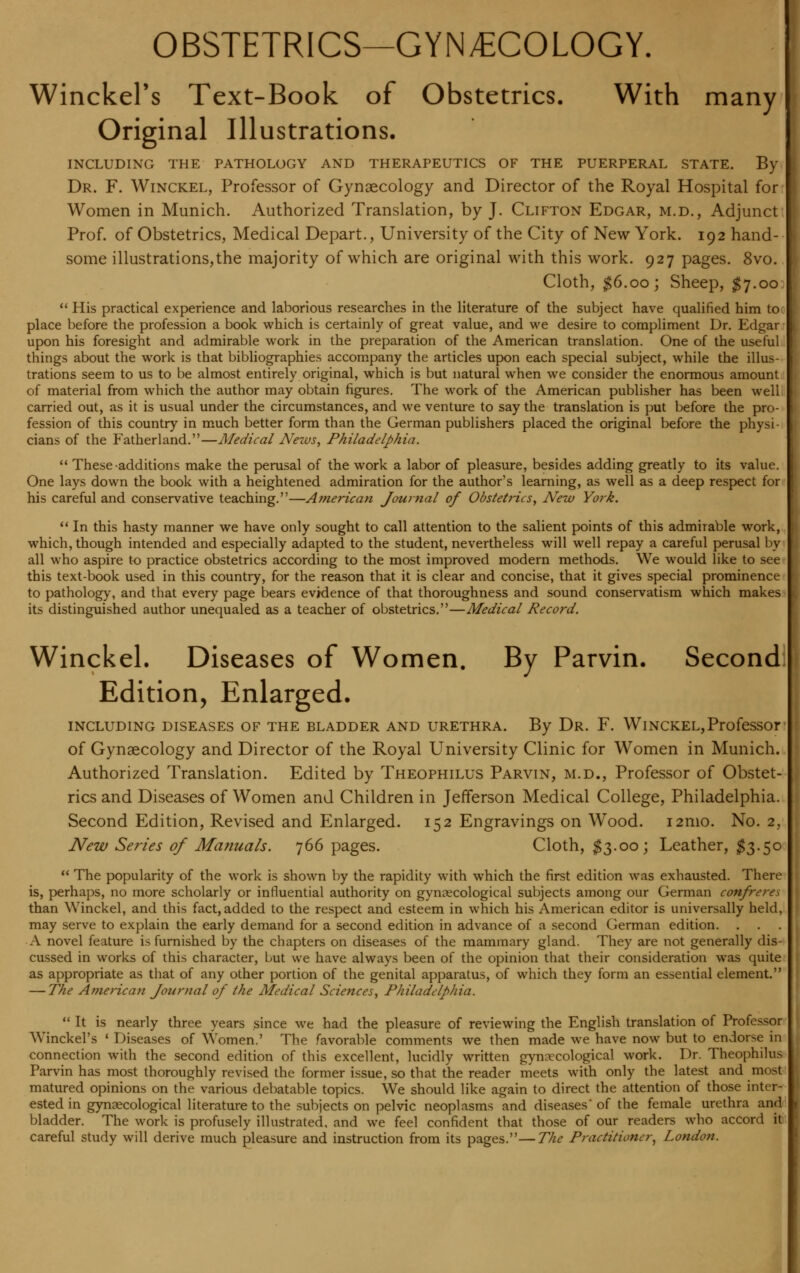 OBSTETRICS—GYNECOLOGY. Winckel's Text-Book of Obstetrics. With many Original Illustrations. INCLUDING THE PATHOLOGY AND THERAPEUTICS OF THE PUERPERAL STATE. By Dr. F. Winckel, Professor of Gynaecology and Director of the Royal Hospital for Women in Munich. Authorized Translation, by J. Clifton Edgar, m.d., Adjunct Prof, of Obstetrics, Medical Depart., University of the City of New York. 192 hand- some illustrations,the majority of which are original with this work. 927 pages. 8vo. Cloth, $6.00; Sheep, $7.00  His practical experience and laborious researches in the literature of the subject have qualified him to place before the profession a book which is certainly of great value, and we desire to compliment Dr. Edgar upon his foresight and admirable work in the preparation of the American translation. One of the useful things about the work is that bibliographies accompany the articles upon each special subject, while the illus- trations seem to us to be almost entirely original, which is but natural when we consider the enormous amount of material from which the author may obtain figures. The work of the American publisher has been well carried out, as it is usual under the circumstances, and we venture to say the translation is put before the pro- fession of this country in much better form than the German publishers placed the original before the physi- cians of the Fatherland.—Medical Nezvs, Philadelphia.  These-additions make the perusal of the work a labor of pleasure, besides adding greatly to its value. One lays down the book with a heightened admiration for the author's learning, as well as a deep respect for his careful and conservative teaching.—American Journal of Obstetrics, New York.  In this hasty manner we have only sought to call attention to the salient points of this admirable work, which, though intended and especially adapted to the student, nevertheless will well repay a careful perusal by all who aspire to practice obstetrics according to the most improved modern methods. We would like to see this text-book used in this country, for the reason that it is clear and concise, that it gives special prominence to pathology, and that every page bears evidence of that thoroughness and sound conservatism which makes its distinguished author unequaled as a teacher of obstetrics.—Medical Record. Winckel. Diseases of Women. By Parvin. Second Edition, Enlarged. INCLUDING DISEASES OF THE BLADDER AND URETHRA. By Dr. F. WlNCKEL,ProfeSSOr of Gynaecology and Director of the Royal University Clinic for Women in Munich. Authorized Translation. Edited by Theophilus Parvin, m.d., Professor of Obstet- rics and Diseases of Women and Children in Jefferson Medical College, Philadelphia. Second Edition, Revised and Enlarged. 152 Engravings on Wood. i2mo. No. 2, New Series of Manuals. 766 pages. Cloth, $3.00; Leather, $3.50  The popularity of the work is shown by the rapidity with which the first edition was exhausted. There is, perhaps, no more scholarly or influential authority on gynaecological subjects among our German confreres than Winckel, and this fact, added to the respect and esteem in which his American editor is universally held, may serve to explain the early demand for a second edition in advance of a second German edition. A novel feature is furnished by the chapters on diseases of the mammary gland. They are not generally dis- cussed in works of this character, but we have always been of the opinion that their consideration was quite as appropriate as that of any other portion of the genital apparatus, of which they form an essential element. — The American Journal of the Medical Sciences, Philadelphia.  It is nearly three years since we had the pleasure of reviewing the English translation of Professor Winckel's ' Diseases of Women.' The favorable comments we then made we have now but to endorse in connection with the second edition of this excellent, lucidly written gynaecological work. Dr. Theophilus Parvin has most thoroughly revised the former issue, so that the reader meets with only the latest and most matured opinions on the various debatable topics. We should like again to direct the attention of those inter- ested in gynaecological literature to the subjects on pelvic neoplasms and diseases' of the female urethra and bladder. The work is profusely illustrated, and we feel confident that those of our readers who accord it careful study will derive much pleasure and instruction from its pages.—The Practitioner, London.