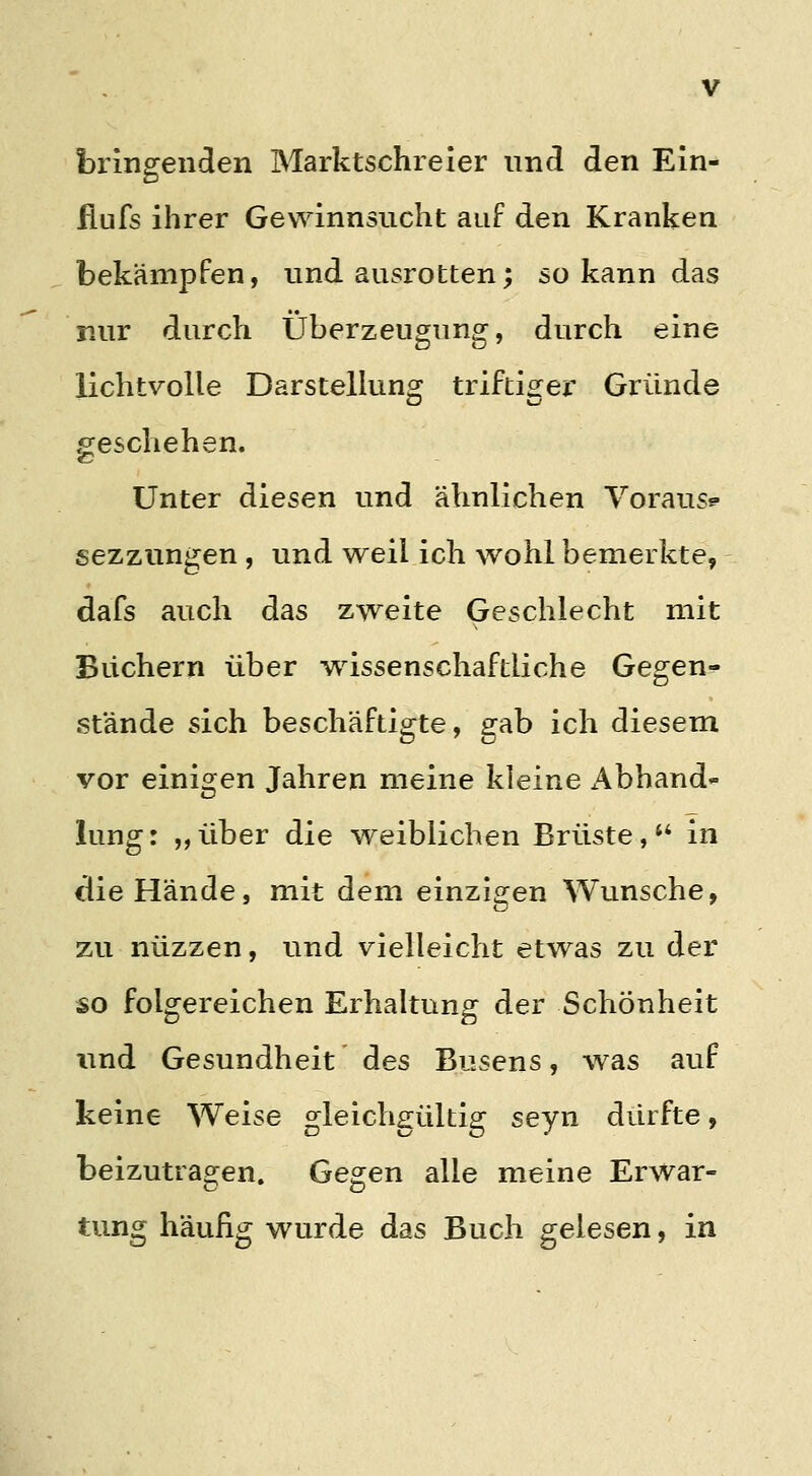 bringenden Marktschreier und den Ein- flufs ihrer Gewinnsucht auf den Kranken bekämpfen, und ausrotten; so kann das nur durch Überzeugung, durch eine lichtvolle Darstelhinoj triftio^er Gründe geschehen. Unter diesen und ähnlichen Voraus? sezzungen, und weil ich wohl bemerkte, dafs auch das zweite Geschlecht mit Blichern über wissenschaftliche Gegen- stände sich beschäftigte, gab ich diesem vor einigen Jahren meine kleine Abhand- lung: „über die weiblichen Brüste,'' in die Hände, mit dem einzigen Wunsche, zu nüzzen, und vielleicht etwas zu der so folgereichen Erhaltung der Schönheit und Gesundheit des Busens, was auf keine Weise gleichgültig seyn dürfte, beizutragen. Gegen alle meine Erwar- tung häufig wurde das Buch gelesen, in