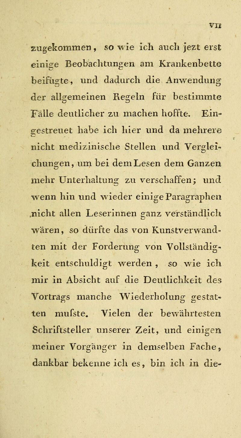 zugekommen , so wie ich auch jezt erst einige Beobachtungen am Krankenbette beifügte, und dadurch die Anwendung der allgemeinen Regeln für bestimmte Fälle deutlicher zu machen hoffte. Ein- ficestreuet habe ich hier und da mehrere nicht medizinische Stellen und Verglei-' chungen, um bei dem Lesen dem Ganzen mehr Unterhaitun«^ zu verschaffen; und wenn hin und wieder einige Paragraphen ,nicht allen Leserinnen ganz verständlich wären, so dürfte das von Kunstverwand- ten mit der Forderung von Vollständig- keit entschuldigt werden , so wie ich mir in Absicht auf die Deutlichkeit des Vortrags manche Wiederholung gestat- ten mufste* Vielen der bewährtesten Schriftsteller unserer Zeit, und einigen meiner Vorgänger in demselben Fache, dankbar bekenne ich es, bin ich in die-