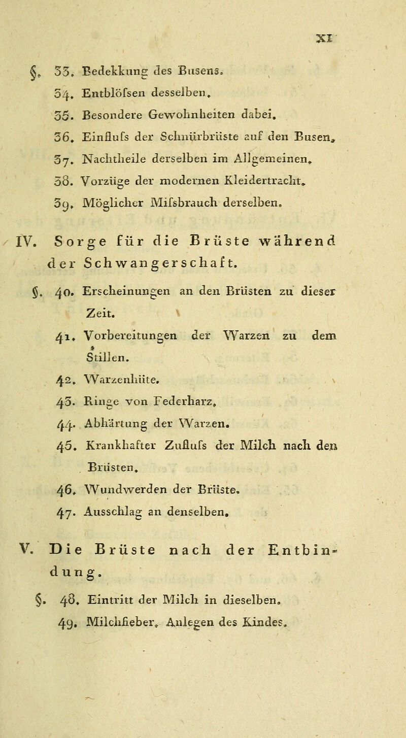 §» 35» Eedekkung des Busens. 54, Entblöfsen desselben, 55. Besondere Gewohnheiten dabei, 36, Einflufs der Schiiürbrüste auf den Busen, 37. Nachtheile derselben im Allgemeinen, 38. Vorzüge der modernen Kleidertracht, 39, Möglicher Mifsbrauch derselben. IV. Sorge für die Brüste während der Schwangerschaft. §. 40. Erscheinungen an den Brüsten zu dieser Zeit. 41, Vorbereitungen der Warzen zu dem ♦ Stillen. 42, Warzenhüte. 45. Ringe von Federharz, 44' Abhärtung der Wai'zen. 45, Krankhafter Zuüufs der Milch nach den Brüsten, 46, Wundwerden der Brüste. 47- Ausschlag an denselben, V. Die Brüste nach der Entbin- dung. §. 48, Eintritt der Milch in dieselben. 49. Milchfieber, Anlegen des Kindes.