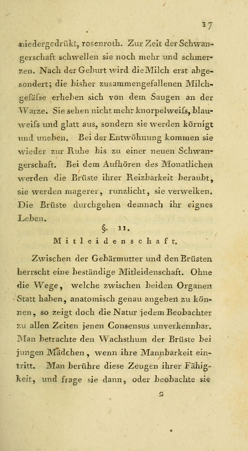 *iledergedrükt, rosenroth. Zur Zeit derSchwan- gerschajft schwellen sie noch mehr und schmer- zen. Nach der GeJ3urt wird dieMilch erst abge- sondert; die bisher zusammengefallenen Milch- gefäfse erheben sich von dem Saugen an der Warze. Sie sehen nicht mehr knorpelweifs, blau- weifs und glatt aus, sondern sie werden körnigt imd imeben. Bei der Entwöhnung kommen sie wieder zur Ruhe bis zu einer neuen Schwan- gerschaft. Bei dem Aufhören des Monatlichen werden die Brüste ihrer Reizbarkeit beraubt, sie werden magerer, runzlicht, sie verwelken. Die Brüste durchgehen demnach ihr eignes Leben. §• 1'. Mitleidenschaft»^ Zwischen der Gebärmutter und den Brüsten herrscht eine beständige Mitleidenschaft. Ohne die Wege, welche zwischen beiden Organen Statt haben, anatomisch genau angebeii zu kön- nen, so zeigt doch die NatLir jedem Beobachter zu allen Zeiten jenen Consensus unverkennbar. Man betrachte den Wachsthum der Brüste bei jungen IVIadchen , wenn ihre Mannbarkeit ein- tritt. Man berühre diese Zeugen ihrer Fähig« lieft, und frage sie dann, oder beobachte $i«