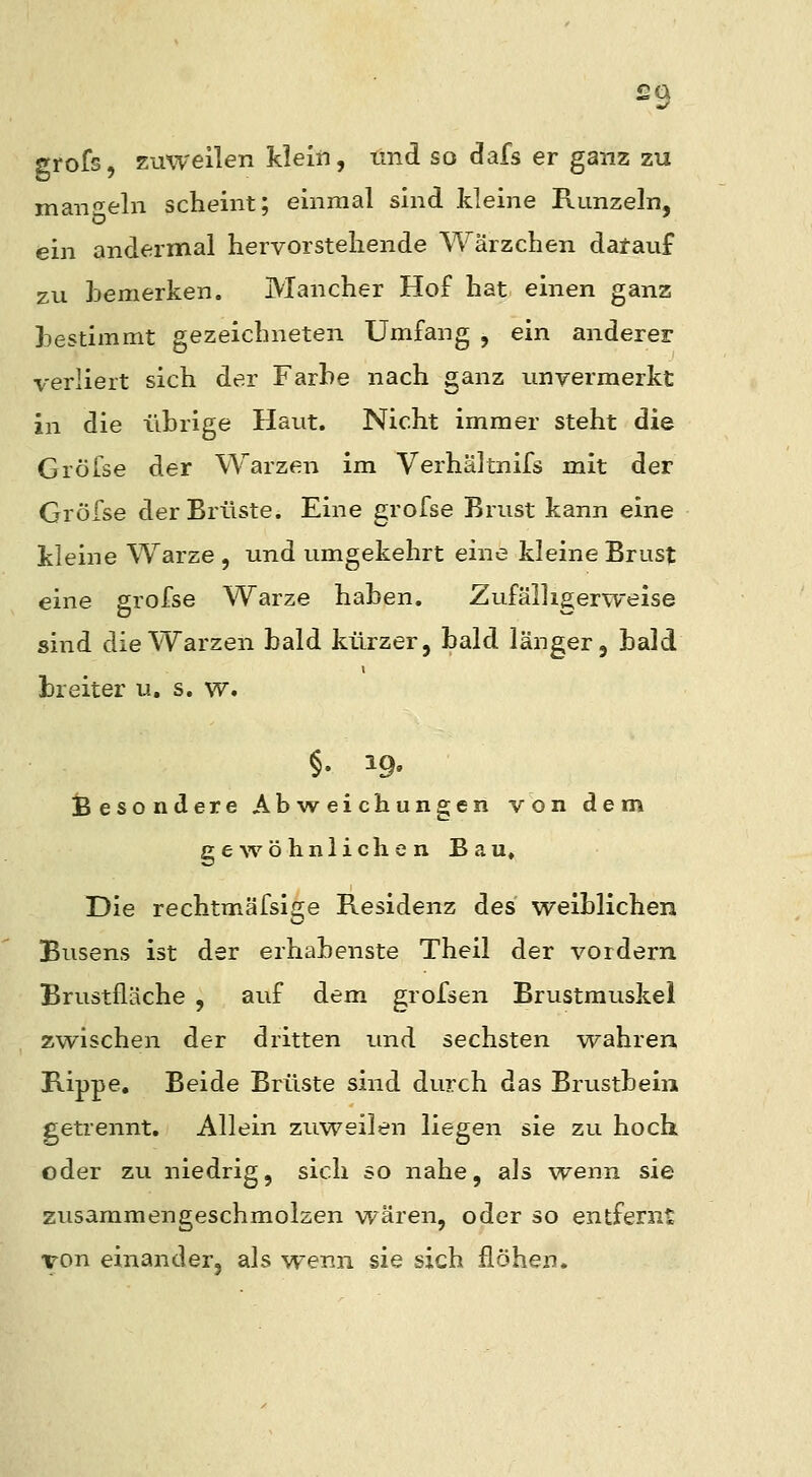 £9 grofs, zuweilen klein, tmd so dafs er ganz zu man^reln scheint; einmal sind kleine Runzeln, ein andermal hervorstehende Wärzchen datauf zu bemerken. Mancher Hof hat einen ganz bestimmt gezeichneten Umfang , ein anderer verliert sich der Farbe nach ganz unvermerkt in die librige Haut. Nicht immer steht die Gröfse der Warzen im Verhältnifs mit der Gröfse der Brüste. Eine grofse Brust kann eine kleine Warze, und umgekehrt eine kleine Brust eine grofse Warze haben. Zufälligerweise sind die Warzen bald kürzer, bald länger, bald breiter u. s. w. §. 19. ^Besondere Abweichungen von dem g e ^v ö h n 1 i c h e n Bau» Die rechtmäfsige Residenz des weiblichen Busens ist der erhabenste Theil der vordem Brustfläche , auf dem grofsen Brustmuskel zwischen der dritten und sechsten wahren Rippe, Beide Brüste sind durch das Brustbein getrennt. Allein zuweilen liegen sie zu hoch oder zu niedrig, sich so nahe, als wenn sie zusammengeschmolzen wären, oder so entfernt Ton einander, als wenn sie sich flöhen.