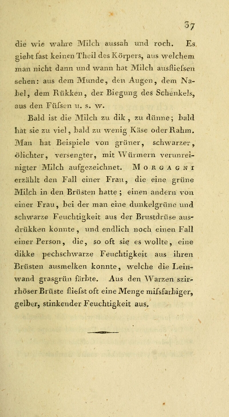 die wie wahre Milcli aussah und roch. Es giehtfast keinen Theil des Körpers, aus welchem man nicht dann imd wann hat Milch ausfliefsen sehen: aus dem Munde, den Augen, dem Na- hel, dem Kükken, der Biegung des Schenkels, aus den Füfsen u. s. w. Bald ist die Milch zu dik , zu dünne; bald hat sie zu viel, bald zu wenig Käse oder Rahm. Man hat Beispiele von grüner, schwarzer, ölichter, versengter, mit Würmern verunrei- nigter Milch aufgezeichnet. Morgagni erzählt den Fall einer Frau, die eine grüne Milch in den Brüsten hatte ; einen andern von einer Frau, bei der man eine dunkelgrüne und schwarze Feuchtigkeit aus der Brustdrüse aus- drükken konnte , und endlich noch einen Fall einer Person, die, so oft sie es wollte, eine dikke pechschwarze Feuchtigkeit aus ihren Brüsten ausmelken konnte, welche die Lein- wand grasgrün färbte. Aus den Warzen szir^ ihöser Brüste fiiefst oft eine Menge mifsfarbiger, gelber, stinkender Feuchtigkeit aus.