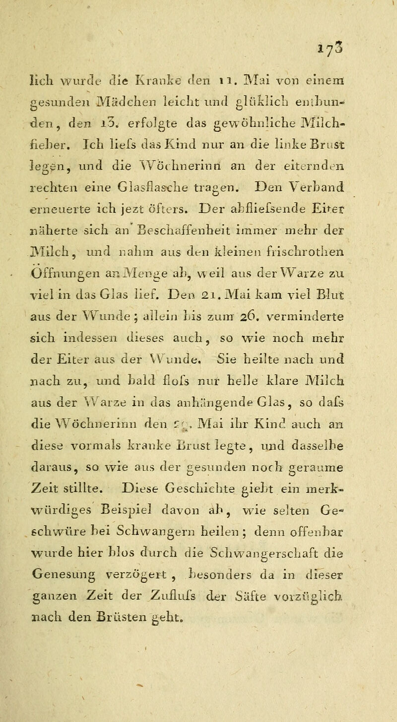 lieh, wurde eile Kranke den n. Mai von einem gesunden Mädchen leicht und glülilich enihun- den, den i3. erfolgte das gewöhnliche Milch- fieher. Ich liefs das Kind nur an die linlve Brust legen, und die Wöchnerinn an der eiternden rechten eine Glasflas-che tragen. Den Verband erneuerte ich jezt öfters. Der ahfiiefsende Eiter näherte sich an Beschaffenheit immer mehr der Milch, und nahm aus dt-n kleineji frischrothen Öffnungen an Menge ah, weil aus der Warze zu viel in das Glas lief. Den 21. Mai kam viel Blut aus der Wunde ; allein Lis zum 26. verminderte sich indessen dieses auch, so wie noch mehr der Eiter aus der Wunde, Sie heilte nach und nach zu, und bald flofs nur helle klare Milch aus der Warze in das anhängende Glas, so dafs die Wöchnerinn den t^[^, Mai ihr Kind auch an diese vormals kranke Brust legte, ujid dasselbe daraus, so wie aus der gesunden noch geraume Zeit stillte. Diese Geschichte gieLt ein merk- würdiges Beispiel davon ab, wie selten Ge« schwüre bei Schwangern heilen ; denn offenbar wurde hier blos durch die Schwangerschaft die Genesung verzögert , besonders da in dieser ganzen Zeit der Zuflufs dcir Säfte vorzüglich nach den Brüsten geht.