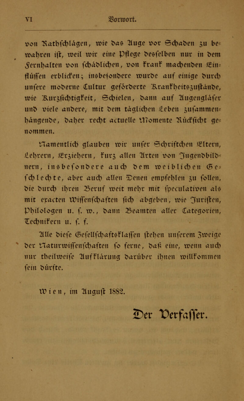 von ^iatbfdjlagen, tüte fcae 2luge vor Schaben 511 be= wahren ijl, weil wir eine Pflege besfelben nur in bem 5ernl)aften von fd)dblicben, von Franf mactyenben i£iiu flüjfen erblicfen; inebefonbere würbe auf einige burcb unfere moberne Cuttur geforberte Kranfl)cit65u(ldiibe, roie Kur5(Id)tigfeit, Befielen, bann auf 2lugengldfer unb viele anbere, mit bem täglichen £eben jufammem bdngenbe, bal)er rect)t actuelle VITomente Tvücfftcbt ge- nommen» tTamentlict) glauben xok unfer Bd)riftcben Altern, detyrern, i£r$iel)ern, Fur$ allen Wirten von 3ugenbbilb- netn, inebefonbere au et) bem roei blieben (5e- fd)led)ter aber auet) allen tDenen empfehlen $u follen, bk burej) il)ren 23eruf weit mel)r mit fpeculativen als mit eracten £Di||enfct)aften fiel) abgeben, wie fünften, Philologen u. f. w., bann Beamten aller Categorien, üecfyniFern u. f. f. Ullt ok\c (5efellfcbaftefla|fen fielen unferem 3weige ber tlaturwijfenfcbaften fo ferne, t>a\} eine, wenn au* nur tbeilweife 2lufflarung baruber ibnen willfommen \c\n bürfte. XV i e 11, im llugufi: 1882. £)er Vevfaffev.