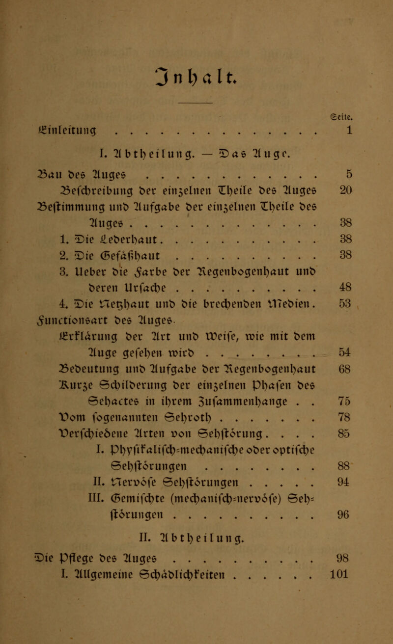 Jnijalt Seite. Einleitung 1 I. 21 b t Teilung. — Dae 2luge. 23au beö 2luges 5 25efcbreibting ber ein5elnen 0)eife bes kluges 20 Sefttmmung unb Aufgabe ber eu^elnen ül)eile bee fluge* 38 1* 5)ic £ebert>aut 38 2. Die <5efaf;l)aut 38 3. lieber bie ^arbe ber Tvegenbogenl)aut unb beren Urfad)e 48 L £>ie net$l)aut unb 'öie brecfyenben VHebien. 53 ^unctionsart bee 2tugee JErHärung ber 2lrt unb tDeife, tr>ie mit bem 2luge gefel)en wirb 54 23ebcutung unb Aufgabe ber Tlegenbogentyaut 68 Äur5e Bcbilberung ber etf^elneti pi)afen bee Sel)actes in il)rem 3ufammenl)ange . . 75 Vom fogenannten Betyrotl) 78 \>erfct>ieöene 2lrten von Sebjtorung. . . . 85 I. pi)vftfalif(l)=med)anifd)e ober optifctye Belehrungen 88 IL nerr>6fe Belehrungen 94 III. (5emifd)te (medjamfc^nervofe) Bei)- jidrungen 96 IL 2lbti)cilung. ^ie Pflege bee 2luge* 98 I. allgemeine Bcl)ablict)feiten 101