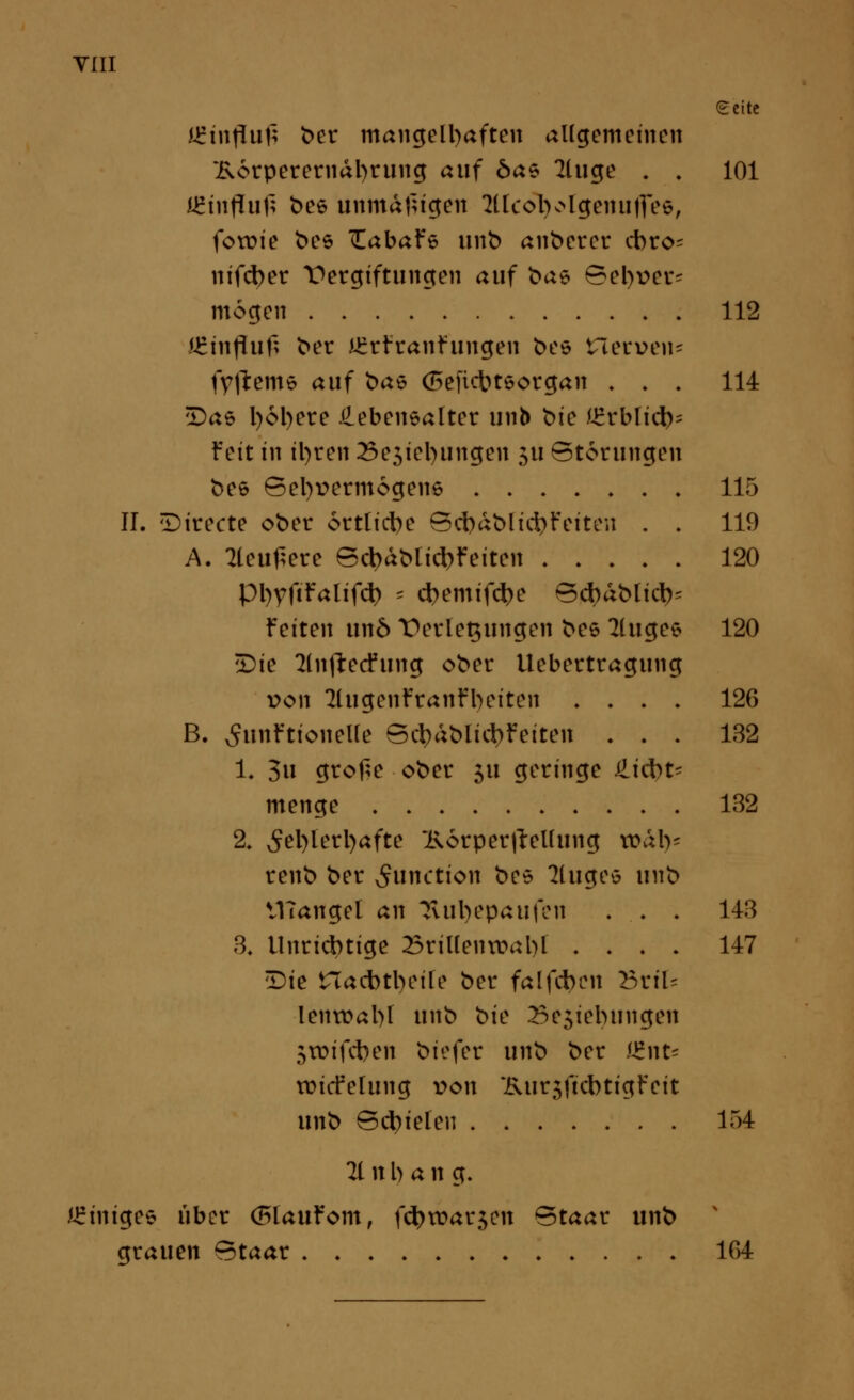 ecitc iirtnfluf; t>er mangelhaften allgemeinen ~i\6tperernal)rung auf 6ae 2luge . . 101 JEhtfliifi bee unmäßigen Mlcotyolgenuflee, fotüie bes TEabaFe unb anberer cbro- nifd>er Vergiftungen auf bas Sel)t>er= mögen 112 JEmfluf; ber £rftanfungen bes Herven« fyfteme auf bat (Sefidbteorgan . . . 114 iDas l)6l)ere Lebensalter unb 'oic IZxbliü)* Fett in il)ten 23e5tel)iingen ju Störungen bee Sel)t>ermogen6 115 II. Directe ober örtliche Sct)dblid>Feiten . . 119 A. 2leu£ere Sct)dblici)Feiten 120 pi)Vftfalifd> * $emif$e Sd)dblict)= feiten un6 T>erlet$ungen bee 2luge* 120 £>ie 2ln)l:ecfung ober Uebertragung von 2lugenFranFbeiten . . . . 126 B. SunFtionelle Sc^dblicbFeiten . . . 132 1« 3» grof;e ober 51t geringe Liebt- menge 132 2. ^el)lerl)afte ~i\6rper(Tellung tt>db- renb ber Function bes kluges unb VHangel an üvutyepaufen . . . 143 3, tlnricbtige 23rillentt>abl .... 147 tDte tTacbttyeile ber falfcben BriU lentr>al)l unb <>k 25e5iebungen 5tDifd)en biefer unb ber (Ent* imtfelung von ~i\ur$ftcbtigFeit unb Stielen 154 21 n l) a n g. Einiges über (F>lauFom, fd)tt>ar$en Staat unb gtauen Staat 164