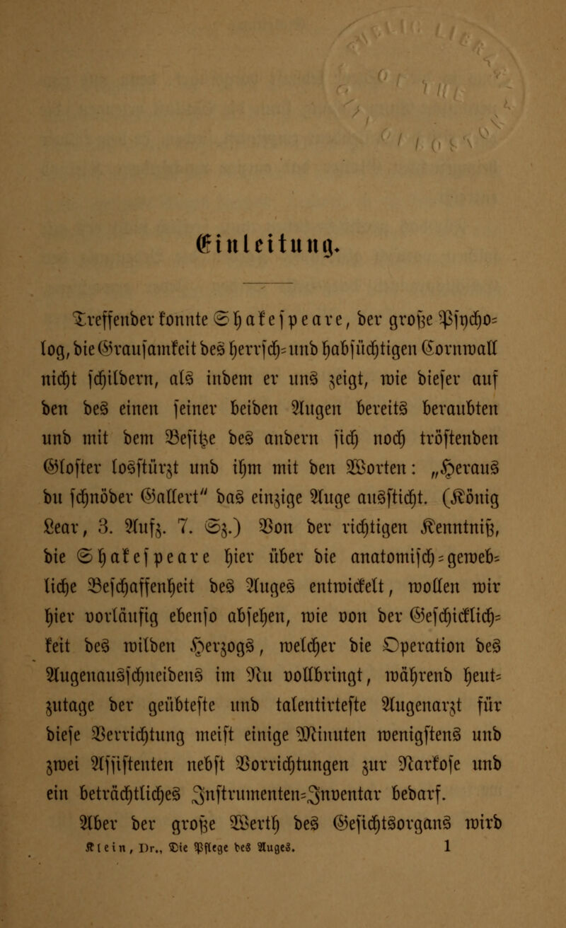 Einleitung. ^reffeuber tonnte © f) a f e f p e a r e, ber gro^e 5ßjr»d^o= log, bie ©raufamfeit bes tjerrfd^unb ^abf listigen (Sornroatl nidjt fdjilbern, als inbem er un8 jeigt, rate biefer auf ben be§ einen feiner beiben 9Iugen bereits beraubten unb mit bem Seftt^e beg aubern fid) nocij tröftenben ©(öfter (o^ftürjt unb iljm mit ben ^Sorten: „§erau3 bu fdjnöber ©altert ba§> einzige 2tuge auäfticfjt. ($öuig Sear, 3. ?luf$. 7, ©j.) 93on ber richtigen Äenntniß, bie ©tjafefpeare fjier über bie anatomijd) * gemeb^ lidje 33efd)affenf)eit beä 2Iugeö entraiefett, motten mir Ijier Dortäufig ebenfo abfegen, mie oon ber ©efd^itfti^ feit beö milben ^erjogä, rceldjer bie Operation be§ 2Iugenauöfd)ueibeu§ im 9ht vollbringt, mä^renb ijeut- jutage ber geübtefte unb tatentirtefte älugenarjt für biefe 2Sevrid)tung meift einige Minuten menigftens> unb jraei Stfjiftenten nebft Vorrichtungen jur 9larfofe unb ein beträd)tlid)e3 3nftnlmenten'3>nl:)etttar bebarf. 2lber ber grofse 2öertf) beä ©efid)t3organ3 mirb