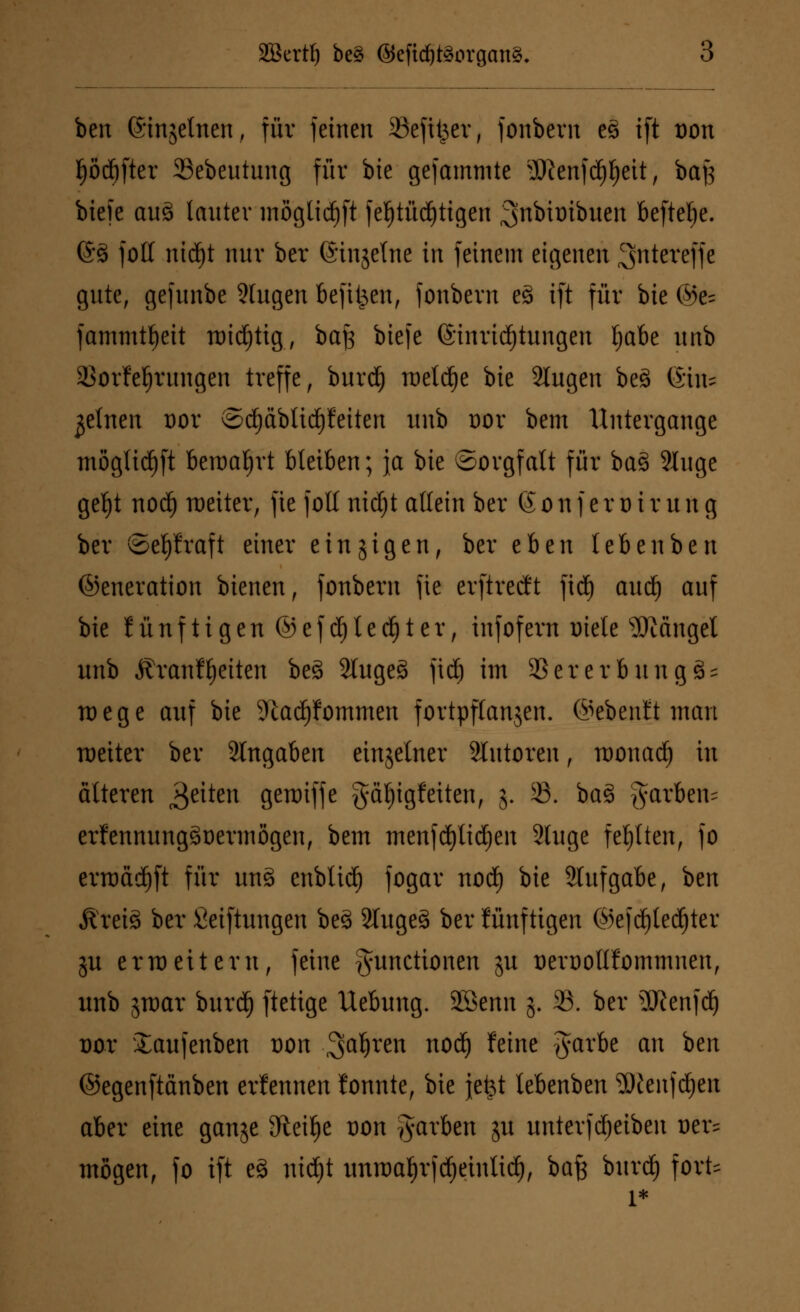SBertf) be§ ©efidjtäorgang. ben (Singetnen, für feinen 33efU^er, fonbern es> ift üon Ijödjfter aSebeutung für bie gefammte 3Jienfd)l)eit, baf} biefe aue> lauter möglid)ft fel)tüd)tigen ^nbioibuen beftelje. ©3 folt ntd^t nur ber ©injelne in feinem eigenen ^ntereffe gute, gefunbe Singen befifeen, fonbcrn e3 ift für bie @e= fammtfjeit tt)id)tig, bafs biefe (Einrichtungen Ijabe unb SSorfeljrungen treffe, burd) raetc^e bie 2Iugen be3 &\u feinen üor ©cf)äbticf)feiten unb oor bem Untergange mögltd^ft beroatyrt bleiben; ja bie ©orgfalt für ba§ 2luge geljt nod) weiter, fic foll nidjt allein ber 6 o n f e r o i r u n g ber ©epraft einer einzigen, ber thtn leben ben ©eneration bienen, fonbcrn fie erftreeft fidj audj auf bie lünfttgen ©efc^Iec^ter, infofern Diele Mängel unb ÄranfReiten be3 2luge§ fid) im SSererbungSs rt)ege auf bie 9iacf)fommen fortpflanzen, ©ebenfit man weiter ber Angaben einzelner Tutoren, tDonad) in älteren Reiten geroiffe gäfjigfeiten, j. 23. ba3 §arben= erfennungstoermögen, bem menfcfylidjen 2luge fehlten, fo erroädjft für un§ enblid) fogar nod) bie Slufgabe, ben Äreiä ber Seiftungen be3 2Iuge§ ber fünftigen ©efdjledjter ju erweitern, feine Functionen ju üeroollfommnen, unb jwar burd) ftetige Uebung. SBcnn 5. 33. ber 3Kenfdj t)or Xaufenben x>on Sauren nod) feine garbe an hm ©egenftänben erfennen fonnte, bie jefet tebenben 2)lenfd)en aber eine gange Steige t)on färben ju unterfdfjeiben uer= mögen, fo ift eS nid)t unwaljrfdjeintid), baft burd) fort*