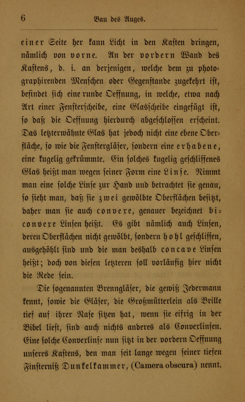 fßan be§ 2tuge3* einer ©eite !)er fann ßidjt in ben Ä'aften bringen, nämtidj t)on Dorne. 2ln ber t)orbern 35>anb be§ ÄaftenS, b. i. an beseitigen, metd)e bem su pljoto^ grapljirenben SKenfdjen ober ©egenftanbe jugefefjrt ift, befinbet fid) eine rnnbe Oeffnung, in metdje, etroa nadfj 2lrt einer §enfterfdjeibe, eine ®ta§fd)eibe eingefügt ift, fo ba)$ bie Oeffnung tyierbnrd) abgefdjtoffen erfdjeint. S5a3 lejjterrodljnte ©ta§ tjat jebod) ntdEit eine ebene Ober= flädje, fo raie bie genftergläjer, fonbern eine erhabene, eine fugelig gefrümmte. ©in foldjeä fngelig gejdjliffeneä ©ta§ Jjeijjt man wegen feiner $orm eine Sinf e. Stimmt man eine foldje Sinfe jur §anb unb betrautet fie genau, fo ftefjt man, bajs fte jraei gewölbte Oberflächen befiel, bafjer man fie and) conoe):e, genauer bejeidjnet bi = conoejce Sinfen fjeißt. @8 gibt nämlid) audj Sinfen, bereu Oberflächen nidjt gewölbt, fonbern f) o 1)1 gefd)tiffen, auSgeljöljU ftnb unb bie man beäljalb concaoe Sinfen tjeiyt; bod) Don biefen letzteren folt vorläufig bier nidjt bie 9tebc fein. 2)ie fogenannten 23renngtäfer, bie gewiß ^ebermamt fennt, forme bie ©täfer, bie ©roßmütterlein als ©ritte tief auf itjret %afe fitzen fjat, wenn fie eifrig in ber 35ibet tieft, ftnb and) nidjtä anbereS atS (Sonoerlinfen. eine foldje (Sonoetfinfe nun fi$t in ber uorbevn Oeffnnng nnfereä &Naften3, ben man feit lange wegen feiner tiefen ginftevnif} SDunfetfammer, (Cameraobscura) nennt.