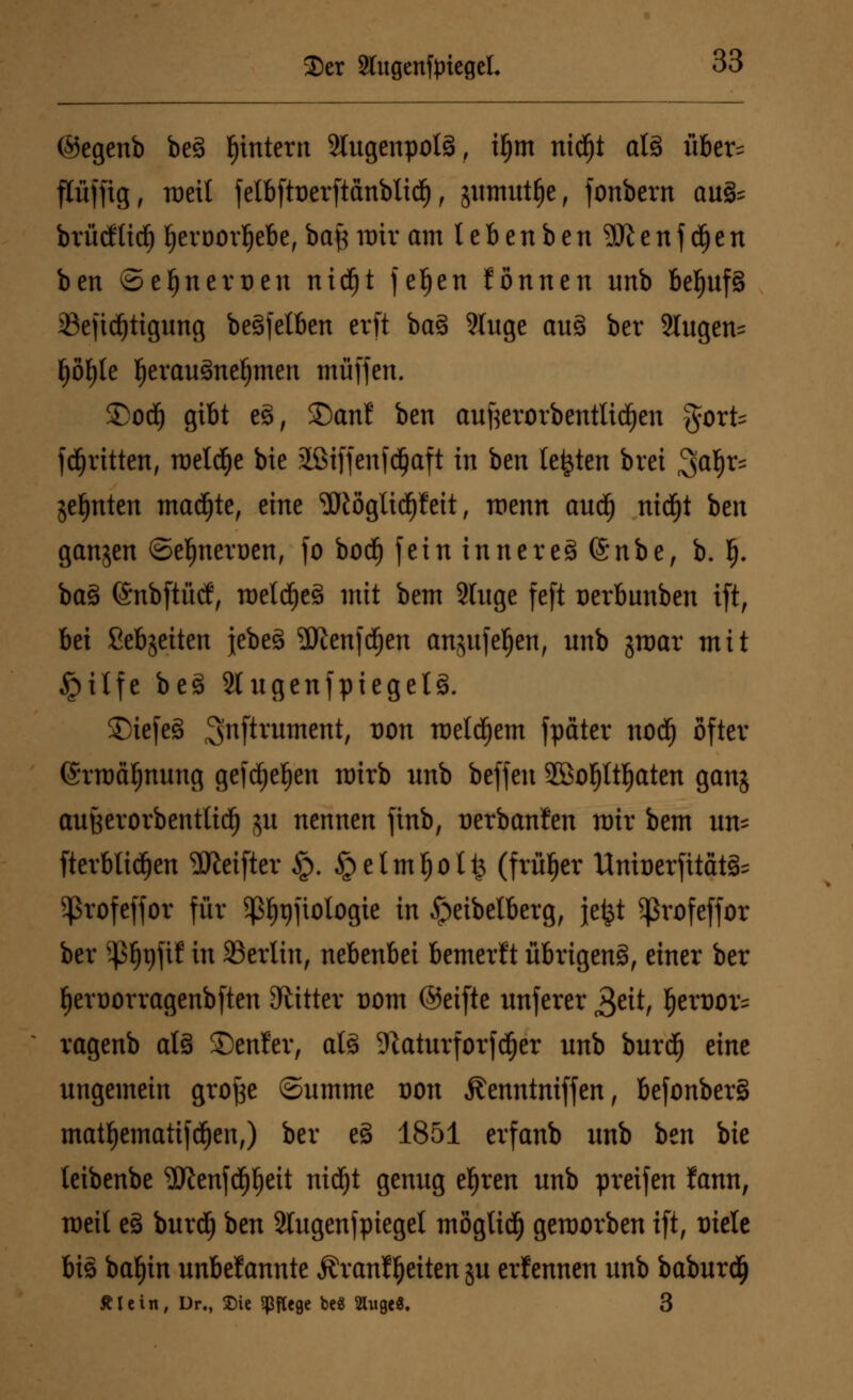 ©egenb be£ fjintern 2tugenpol3, ü)tn nidfjt alä über^ flüffig, roeit fe(bftt)erftänblidE), jimrntlje, fonbern au& brürftid^ {jeroorljebe, baß mir am l e b e n b e n SR e n f d) e n ben ©eljnerüen nidfjt fefjen tonnen unb bef)uf§ ißefid^ttgung be^fetben crft ba§ 9luge aus> ber Singen- fjöljle f)erau3nel)mert muffen. &oä) gibt e§, San! ben aufterorbentlidjen §orfc fdfjritten, meldte bie äöiffenfdjaft in ben legten brei Saf)^ jefjnten machte, eine ^öglid)f eit, wenn audf) nic^t hen ganjen ©efjnerüen, fo bocf) fein inneres> (Snbe, b. f). ba3 (SnbftM, roelä)e3 mit bem 2luge feft üerbunben ift, bei ßebjeiten jebeä 9Jienfd)en anjufeJ)en, unb groar mit §ilfe beä Stugenfpiegelg. £)iefe§ ^nftrument, von votl^tm fpater nodf) öfter (Srroäljnung gefdfjefjen nrirb unb beffeu 2öoljltf)aten ganj außerorbenttidfj ju nennen ftnb, üerbanfen mir bem un= fterbtitfjen ^Jieifter §. §etmf)oli3 (früher Unit)erfitat§= 5profcffor für sp^tjftologie in ^eibelberg, je£t ^rofeffor ber ^x)\ii in Berlin, nebenbei bemerft übrigen^, einer ber fjeruorragenbften bitter Dom ©eifte unferer £titf ^erüor= ragenb at3 Senfer, al3 5Raturforfd^er unb burd^ eine ungemein grofce ©umme von Äenntniffen, befonbersS matf)ematifd^en;) ber e§ 1851 erfanb unb ben bie leibenbe ^Jtenfcpeit nidfjt genug efjren unb preifen fann, meil e§ burdf) ben 2lugenfpiegel mögtidf) geworben ift, Diele bis batyin unbekannte Äranffjeiten ju erlennen unb baburdfj Älein, Dr., ©ie pflege bc« 2hige8. 3