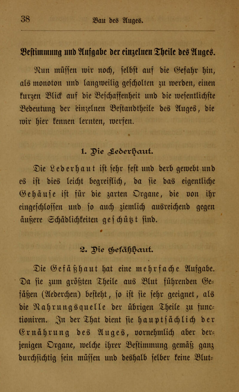 SBefttmmimg unb Aufgabe ber einzelnen Steile be§ Stuges. 9tun muffen mir nod), felbft auf bie ©efafjr l)in, als monoton unb langweilig gegolten ju werben, einen furjett 23ticf auf bte 93efd)affenf)eit unb bte mefentlicfjfte 33ebeutung ber Khjetncn 23eftanbtf)eile be§ 2tuge§, bie mir f)ier fennen (ernten, raerfen. 1. 'gie c&ebexfyaut. ©ie 8 eb erljaut ift fel)r feft unb berb gemebt unb c3 tft btcS leidet begreiflich, ba fic ba§ eigentliche ©efjciufe ift für bie jarten Organe, bte üou i|t einge|d)loffen unb fo aud) gtemttd) au3reidE)enb gegen andere ©d}äbltd)f eitert gefcfjüt^t ftnb. £)ie ©efäfjljaut f)at tine meljrfadje Aufgabe. S)a fie jum größten Steile au3 35Iut füfjrenben @e= fäfeen (2leberd)ert) befielt, fo tft fte feljr geeignet, als bie 9taf)rungSquelle ber übrigen Steile ju func= tioniven. 3n betrat bient fte fjauptfädjUd) ber @rnä£)rung beg Slugeä, üorne^mli^ aber ber= jettigen Organe, meldje iljrer SSeftimmtmg gemäß ganj burdjftdjtig fein muffen unb beSljalb felber feine SBlufc