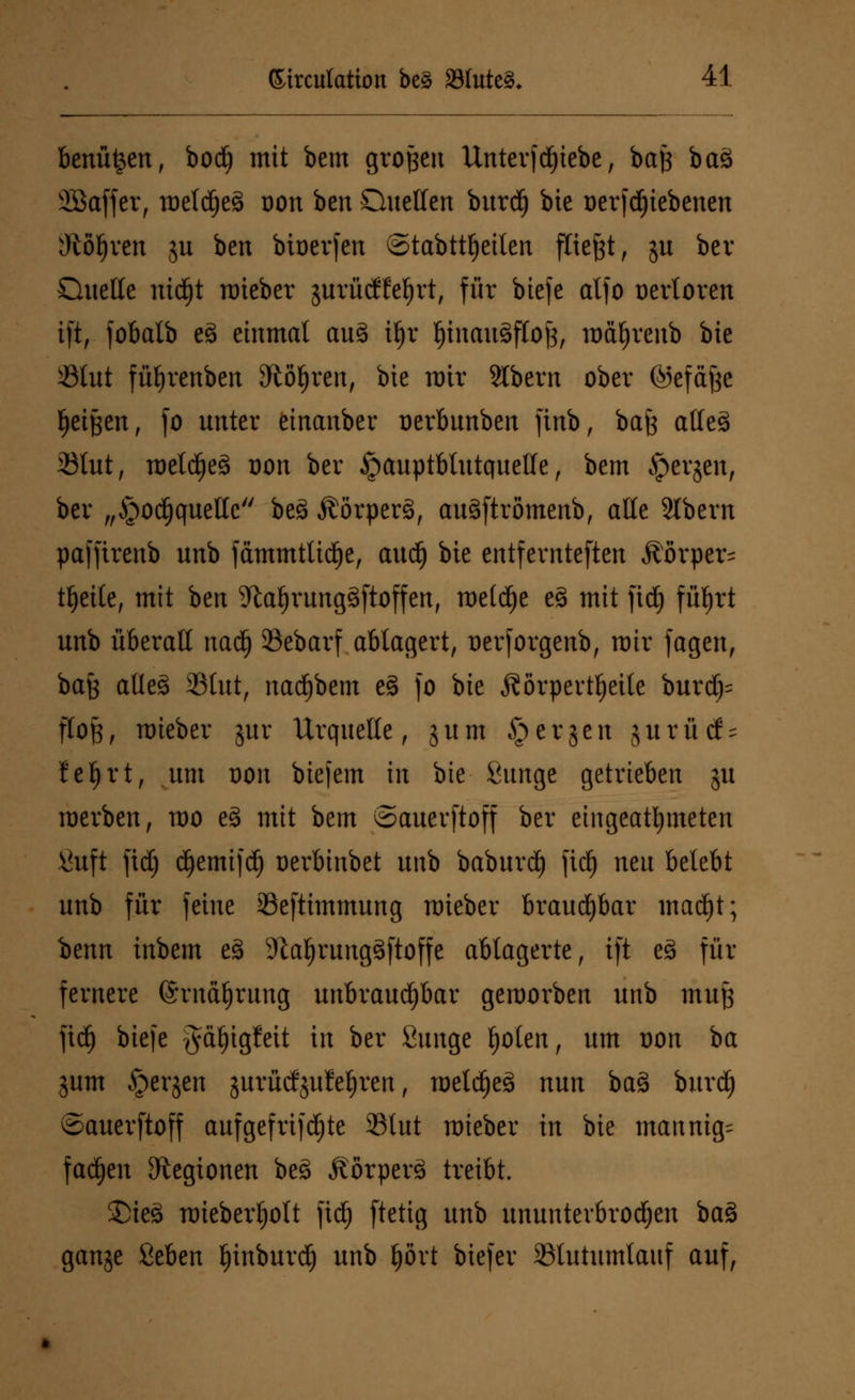 benü^en, bod) mit bem großen Unter)d)iebe, baß bas> SBaffer, mef d)e3 oon ben Quellen burd) bie oer|dE)iebenen Otogen ju ben bioerjen ©tabttljeilen fliegt, ju ber Quelle md)t mieber jurüctteljrt, für biefe alfo üertoren ift, fobalb e3 einmal au3 ü)r l)inau3flof3, mäfyrenb bie Ölut füfyrenben Sftöljren, bie mir Stbern ober ©efäße Reißen, fo unter einanber oerbunben ftnb, bafe atles> 33lut, meld)es> oon ber ipauptbtutquelle, bem $erjcti, ber „Jpod^qucttc bes> Äörperä, auäftrömenb, alle Stbern paffirenb unb fämmtüdje, aud) bie entfernteren Körper^ tljeile, mit ben 9tal)rung§ftoffen, metd)e e3 mit ftd) fü^rt unb überall nad) SBebarf ablagert, Derforgenb, mir jagen, bafc aUc8 23tut, nadjbem cS fo bie Körperteile burdj= floß, mieber jur Urquelle, gum § er gen gurütf- fefjrt, um oon biejem in bie Bunge getrieben gu raerben, mo eS mit bem ©auerftoff ber eingeatmeten \hift ftd) d^emtfd^ oerbinbet unb baburdj ftd) neu belebt unb für feine 33eftimmung mieber brauchbar madjt; benn inbem e3 SftaljrungSftoffe ablagerte, ift e3 für fernere ©rnäljrung unbrauchbar gemorben unb muß ftd) biefe gäljigfett in ber ßunge fjolen, um oon ba gum §crjcn gurücfjufetjren, meldjeä nun ba3 burd) ©auerftoff aufgefrijdfjte 33lut mieber in bie mannig= fadjen Legionen be3 Äörperä treibt. £)ie3 mieberfjolt ftd) ftetig unb ununterbrochen ba§ gange ßeben Ijinburd) unb £)övt biefer Sßlutumlauf auf,
