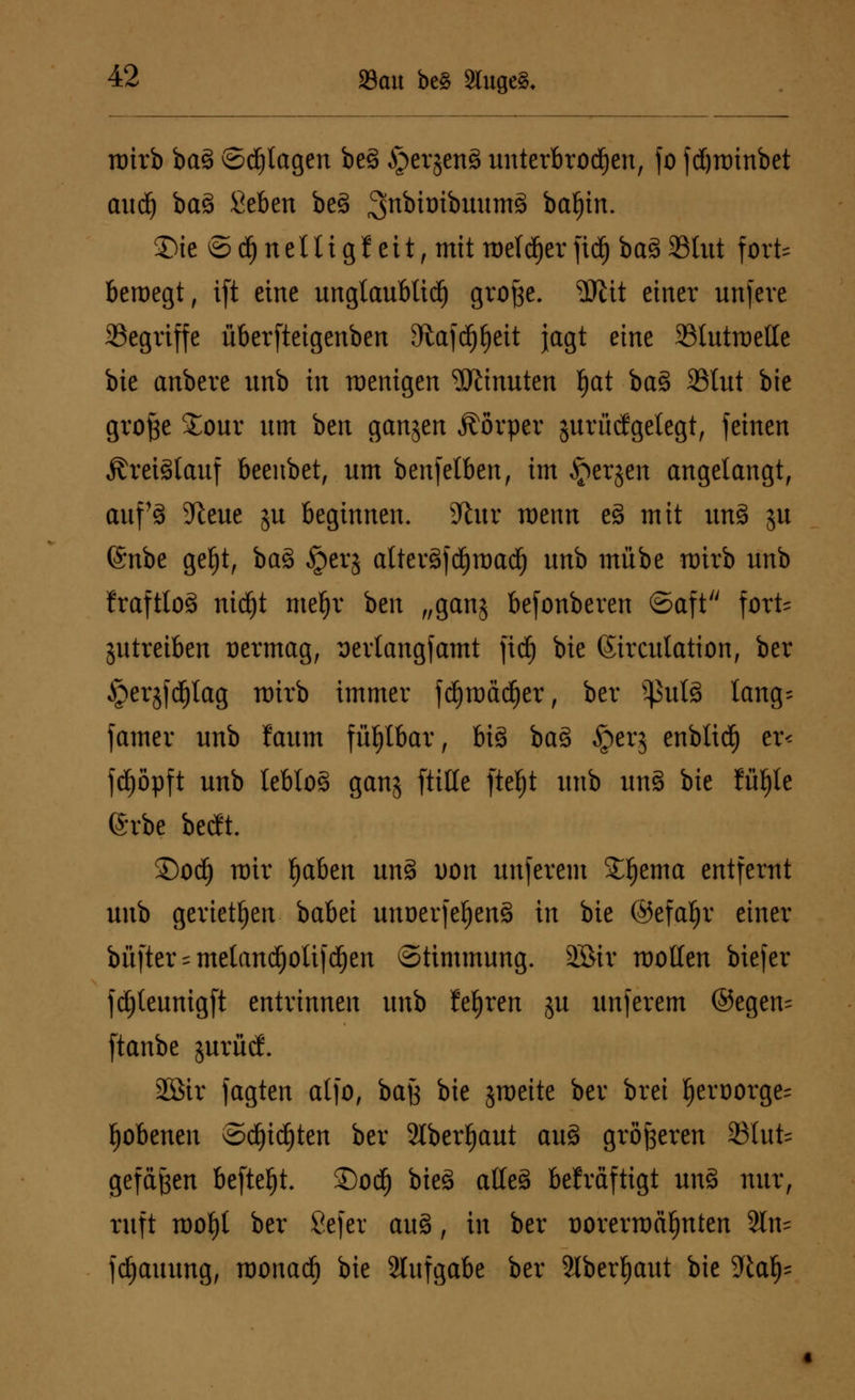 roirb bag ©plagen beg $er jen§ unterbrochen, fo fdjrainbet audj bag Seben beg 3n^^^wum8 batjin. 2)ie © ä) nelti g J eit, mit welcher fid) bag SBhtt fort bewegt, ift eine unglaublid) grofee. $tit einer unfere SSegriffe überfteigenben Oiafcpeit jagt eine 23tutmetle bie anbere unb in raenigen Minuten fjat bag SStut bie grofte £our nm bcit ganjert Körper jurücfgelegt, feinen Ärctälauf beenbet, nm benfetben, im bergen angelangt, auf3 9teue ju beginnen. 9lur wenn eg mit imS $u @nbe gefjt, bag §erj alteräftfjroad^ nnb mübe wirb nnb fraftlog ntdjt meljr ben „gang befonberen (Saft fort- zutreiben oermag, serlangfamt fidj bie (Sirculation, ber ^erjfdjtag wirb immer fdjroädjer, ber ^ulä lang- famer nnb !aum fühlbar, big bag iperj enbtid^ er< fd)öpft unb leblog ganj fülle ftefyt unb ung bie füfjle erbe betft. ©od) roir f)aben ung Don unferem £f)ema entfernt unb gerieten babei unnerfefjeng in bie ®efal)r einer büfter = metandjolif d)en Stimmung. 2Sir motten biefer fdjteunigft entrinnen unb teuren ju unferem ©egen= ftanbe jurüdf. SEBir jagten atfo, bajs bie jraeite ber brei fjert)orge= {jobenen ©d)idjten ber Slbcr^aut aug größeren S3lufc= gefeiten befielt. ©od) bieg atteg bekräftigt ung nur, ruft mofjl ber Sefer aug, in ber oorermä^nten 2ln= fdjauung, raonadf) bie Slufgabe ber 2lber^aut bie dlafy