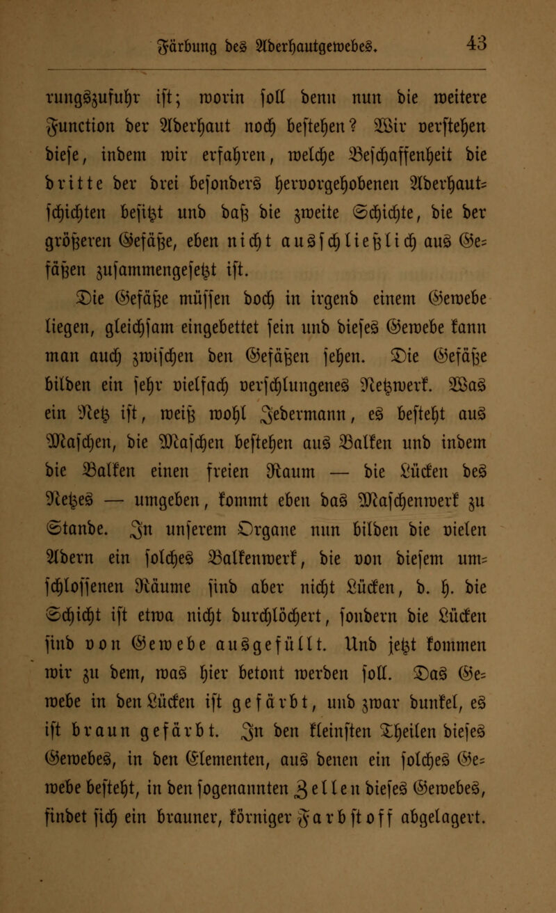 rungäjufufyr ift; roorin foU benn nun bte roettere Function ber Slbcr^aut nodE) befielen? SGBir oerftel)en btefe, inbem rotr erfahren, roeld^e 33efd)affen§ett bte britte ber brci befonberS f)ert)orgel)obenen Slberljaufe fd)id)ten befitjt unb bafc bte jroctte ©dE)icf)te, bte ber größeren ©efäfte, eben nidöt auSfdjliefetid) au8 ©e= fäfeen gufammengefefct ift. £)te ©efäfee muffen bod) in irgenb einem ©eroebe liegen, gleid)fam eingebettet fein unb biefeS ©eroebe lann man aud) snnftfjen ben ©efäfeen jeljen. Sie ©efäfee hilien ein feljr trietfaef) üevfdjlungeneä Jle^tuerf. 28a3 ein sJtefc ift, roeife rooljl 3e^er^an^ t e*> befielt au3 ÜRafdjen, bie 2Rajdjen befielen au£ fallen unb inbem bie SBalfen einen freien Sftaum — bie Süden bes> Sftefceä — umgeben, lommt eben ba% SKafcljenroerl ju ©tanbe. ^n unferem Organe nun bilbeu bie Dielen 2lbern tin fold)e8 SBalfenroerf, bie t)on biejem iuris fdjloffenen Zäunte finb aber nidjt Süden, b. f). bie ®d)id)t ift etraa nid^t burdjlodjert, fonbern bie Süden finb Don ©eraebe auggefüllt. Unb jefct fommen rair jit bem, mag fyier betont werben foll. 35a3 ®e= roebe in ben Süden ift gefärbt, unb jroar bunfel, e§ ift braun gefärbt. 3n *>en Hetnften feilen biefeg ©eroebe§, in ben Elementen, au3 benen ein folctyeg ©e= mebe befielt, in ben fogenannten 3 e 11 e u biefeä ©eraebes>, finbet fidf) ein brauner, förniger ftarbftoff abgelagert.