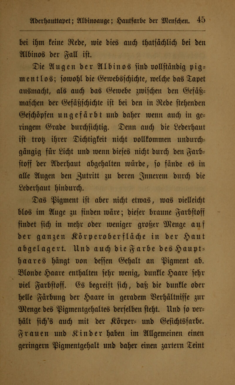 bei ttjm feine SRebe, rote bieg audj tl)atfäcfjlid) bei ben 2ltbino§ bev galt ifi SMe Singen ber 2llbino3 ftnb üollftänbig ptg = mentloä; forüo^t bie ©ett)eb3fd)id)te, roeld^e bas> Sapet au§mad)t, als aud) baö ©eroebe jnrifdjen ben ©efäf;= mafdjen ber ©efäj3)d)tdf)te ift bei ben in 9ftebe fteljenben ©efd)öpfen ungefärbt unb bafjer raenn aud) in ge= ringem ©rabe burdjfidjtig. 35enn aud£> bie Seberljaut ift trofc ifjrer £)id)tigfeit nid)t oollfommen unburd^ gängig für 2td)t unb roenn biefe§ nidf)t burd) ben garb- ftoff ber 2lberl)aut abgehalten roürbe, fo fänbe e§ in alle Slugen ben Zutritt ju bereit innerem burdfj bie Seberljaut Ijtnburd). £)a§ Pigment ift aber nidjt etroaä, mas> trielletdjt bloS im 2luge ju finben märe; biefer braune garbftoff finbet fidf) in mef)r ober weniger großer 2fienge auf ber ganzen ^örperoberftädje in ber §aut abgelagert Unb auc^ biegarbe be3§aupt = f)aare3 l)ängt von beffen ©efjalt an Pigment ab. 33tonbe ipaare enthalten fe^r wenig, bunfle §aare feljr triel garbftoff. @3 begreift ftd), baß bie bunfle ober fjelte gärbuug ber §aare in gerabem SBcrpltniffc jur 2Renge be3 ^ßigmentgefjattes berfelben fteljt. Unb fo t)er= l)ätt \xä)^ aud) mit ber Äörper* unb @eftd^t§farbe. grauen unb Äinber Ijaben im allgemeinen einen geringern ^igmentgefjalt unb bafjer einen jartern £eint