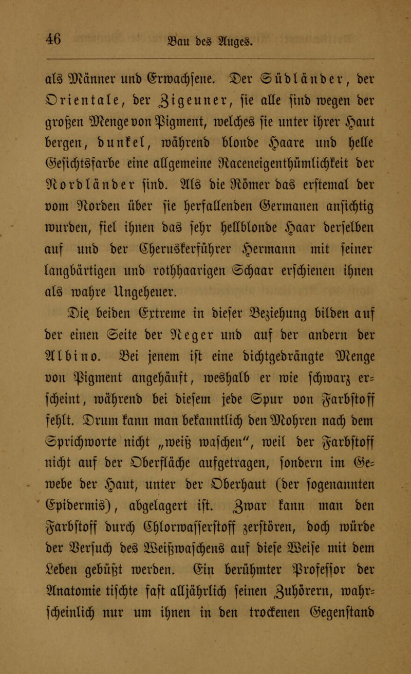 al3 Scanner unb (Srroadjfene. ©er © ü b l ä n b e r, ber Orientale, ber 3^Seuner/ fte a^ finb roegen ber großen s3Kenget)on Pigment, roelc^eä fie nnter iljrer §aut bergen, bunfet, roaljrenb btonbe §aare unb fyelle ©efirfjtöfarbe eine allgemeine ^aceneigentpmlicpeit ber Sftorblänber finb. 2lt§ btc Slomer baS erftemat ber t)om Sorben über fic fjerfalfenben ©ermanen anfidj)tig mürben, fiel iljneit ba3 fef)r f)etlblonbe §aar berfelben auf unb ber (Jf)eru3ferfü§rer ^ermann mit feiner langbärtigen unb rothaarigen ©djaar evfdjtenen ifjnen at3 voafyxe Ungeheuer. Sie, beiben (Sjrtreme in biefer 23ejiel)ung bilbert auf ber einen ©eite ber 91 e g e r unb auf ber anbern ber 211 bino. 23ei jenem ift eine bidjtgebrängte Stenge t)on Pigment angehäuft, meöfjalb er mie fdf)raar$ er= fd^eint, roä^renb bei biefem jebe ©pur dou garbftoff f ef)lt. SDrum fann man beiannttid) htn 5ftol)ren nadf) bem ©pridjroorte nidljt „meiß maf d)en, meil ber garbftoff ntdfjt auf ber Oberfläche aufgetragen, fonbern im ©e^ mebe ber §aut, unter ber Oberhaut (ber fogenannten (Spibermisf), abgelagert ift. i^war fann man ben garbftoff burdj (Sfjlorraafferftoff jerftören, bod) mürbe ber SSerfud^ beä äBeiftroafdjensl auf biefe SSeife mit bem Seben gebüßt roerben. (Sin berühmter ^ßrofeffor ber Anatomie ttjdjte faft aUjäfjrlid) feinen Qvfybxtxn, ma^r= fcijeinlid) nur um iljnen in ben troefenen ©egenftanb