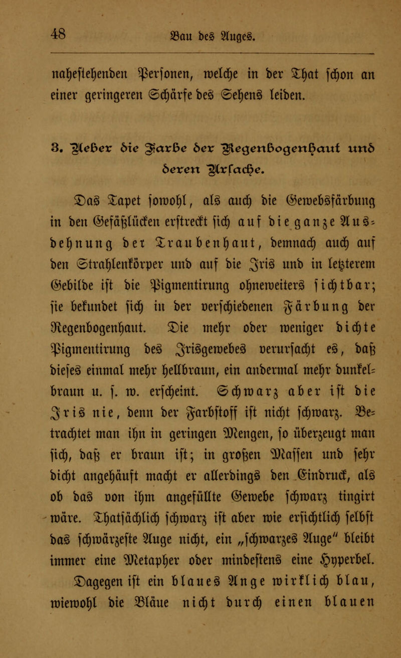 nafjeftefjenben ^erfonen, roeld^e in ber £f)at fdEjon an einer geringeren ©cprfe be3 ©ef)en§ leiben. 3. ^iebex bie ^ax&e bex glegenßogenijaut uxxb bexen ^Crfac^c. £)a§ £apet foraoljt, al3 and) bie ©emebäfärbnng in ben ©efä^tütfen erftrecft ftd) anf bie ganje Sin 3^ be^nung bex £raubenljaut, bemnadj and) anf ben ©tra^tenförper imb anf bie ;3rt3 un^ *n letzterem ©ebilbe ift bie ^igmentirnng oljneroeiterä fid£)tbar; fie behinbet fidfj in ber üerfdjiebenen gärbnng ber 9tegenbogenf)ant. £)ie mef)r ober weniger bicf)te Pgmentirnng be3 ^riggeroebeS nernrfadjt e3, bafc biefeä einmal mef)r Jjetlbrann, ein anbennal mefjr bnnfel= brann n. f. m. erfd)eint. ©d^raarj aber ift bie %xii nie, benn ber garbftoff ift nid^t fcfymarj. 93e- trautet man tfjn in geringen Mengen, fo übersengt man fidj, ba£ er hxann ift; in großen Waffen nnb fefjr bid^t angepnft madfjt er atlerbing§ ben ©inbrnd, al3 ob ba3 oon itym angefüllte ©eroebe fdjroarj tingirt märe. £ljatfäd)lid) fd^marj ift aber nrie erfidjtlid) felbft ba§ fdjmarjefte Singe ntc^t, ein /rfc^tt>ar§eä Singe bleibt immer eine gjtetaptjer ober minbeften§ eine §t)perbel. dagegen ift ein blaneä Singe roirflid) blan, roiemofjt bie 23läne nidfjt bnrd) einen blanen