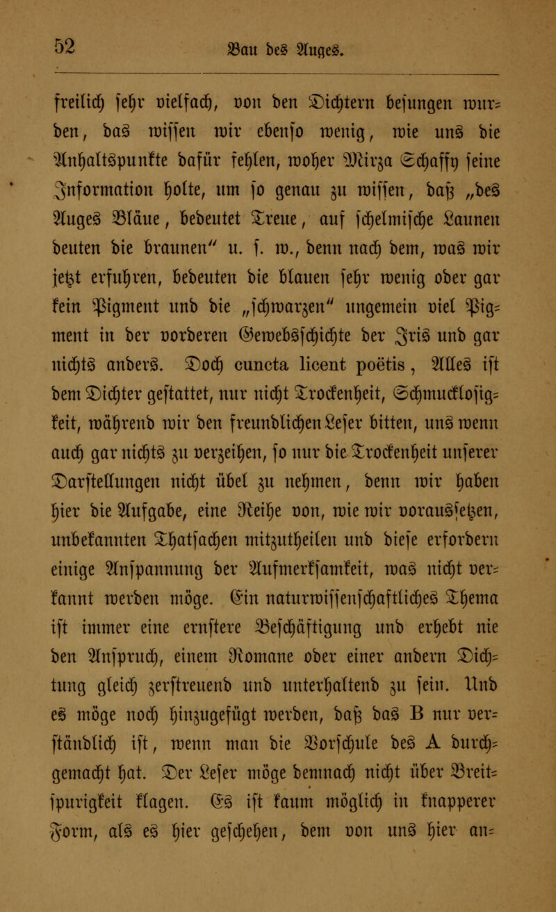 freilief; fc^r trielfadj, von ben Sintern be jungen tmx& ben, ba3 nriffen nrir ebenfo röenig, rote un§ bie 3(nl)att3punfte bafür festen, roofjer SKirja Sd^afft) feine Information tjolte, um fo genau gu nriffen, bajj „be§ 2tuge§ 33Iäue, bebeutet breite, auf fdjelmifdje Saunen beuten bie braunen u. f. nx, benn nadj bem, raa§ nrir jefct erfuhren, bebeuten bie blauen fef)r roenig ober gar fein ^tgment unb bie „f^raarjen ungemein Diel Pg= ment in ber uorberen ©eroebäfdjidjte ber 3tt§ unb gar niä)t3 anber§. ©od) euneta licent poetis , 2llle3 ift bem Sinter geftattet, nur ntdjt Srocfenfjeit, ©d^muc!lofig= feit, rod^renb wir ben f reunblidjen Sefer bitten, unSroenn aud) gar ntd^tä ju üergeiljen, fo nur bie £rocfenf)eit unferer ©arftettungen nidjt übel gu nehmen, benn nur fjaben ljier bie Aufgabe, eine Steige t)on, tmenrir üorauäfefcen, unbefannten S^atjadjen mitzuteilen unb biefe erforbern einige Slnfpannung ber 2lufmerf jamfeit, toa3 nid)t t)er= fannt werben möge, ©in naturtoiffeufd)aftlid)e3 £l)ema ift immer eine ernftere 23efd)äftigung unb ergebt nie ben Slnjprudj, einem Romane ober einer anbern ©td^= tuug gleidj gerftreuenb unb unterfjaltenb gu fein. Unb e§ möge nod) hinzugefügt werben, bajs ba8 B nur vtx= ftäubtid) ift, menn man bie 23orfd)ule be§ A bur^ gemalt fjat. ©er Sefer möge benmadj nidjt über Steife fpurigfeit Ragen. @3 ift faum möglich in fnapperer §orm, als e3 f)ier gefdjeljen, bem t)on un§ !)ier an=