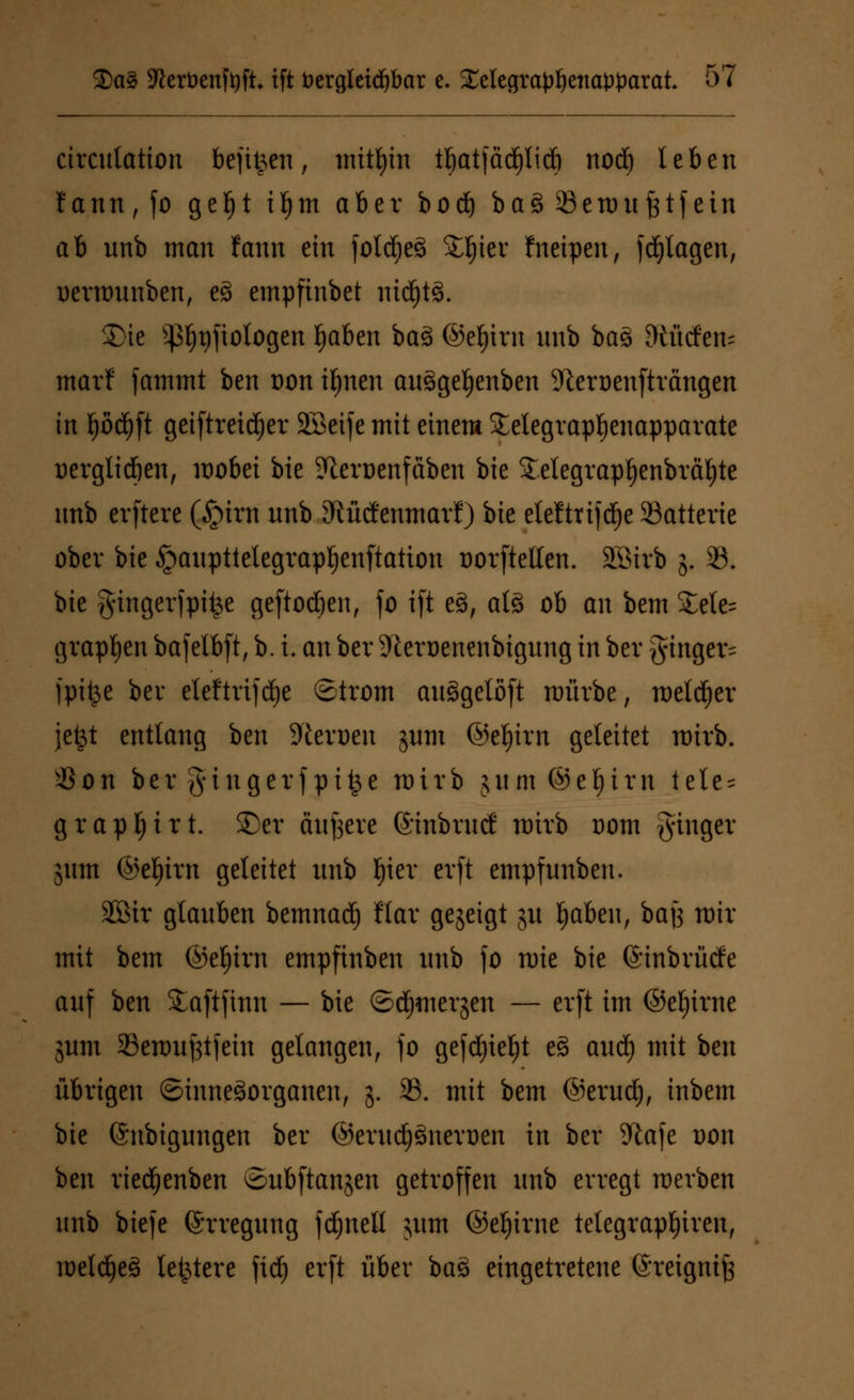 circntation befit^en, mithin tf)atfää)lid) nod) leben fann,fo geljt ifjm aber bod) ba3 Senntfctfein ab nnb man fann ein foldjeS Sljier fneipen, fragen, uerrounben, e3 empfinbet nichts. £>ie Sßljgjtologen f)aben ba3 @ef)irn itnb ba3 dürfen- marf fammt ben von ifynen ans>gef)enben SReroenftrangen in ^od^ft geiftreidjer Söeife mit einem £elegrapl)enapparate oerglid&en, wobei bie ?teroenfäben bie £etegrapt)enbrät)te itnb erftcre (£>irn nnb Sftücfernnaif) bie eteftrifdje SBatterie ober bie ^anpttelegrapljenftation oorftelten. Söirb j. 33. bie gingerfpifce geftodjen, fo ift e§, at§ ob an bem £ele= grapsen bafelbft, b. i. an ber 9leroenenbignng in ber $inger= fpifce ber eteftrifdje ©trom attägelöft mürbe, melier jefct entlang ben Heroen jnm ©eljirn geleitet nrirb. $on ber gingerfpit^e mirb jnm@ef)irn tete- grapljirt. 25er entere föinbrntf mirb oom ginger jnm ©eljirn geleitet nnb I)ier evft empfnnben. 2öir glanben bemnad) ftar gegeigt jn Ijaben, bajj mir mit bem ©ef)irn empftnben nnb fo mie bie ©inbrücfe anf ben Saftfinn — bie ©djmergen — erft im ©eljirne jnm 23emnj3tfein gelangen, fo gefd)iel)t e§ and) mit ben übrigen (Sinnesorganen, j. 23. mit bem ©erudj, inbem bie ©nbignngen ber ©erudjSnerüen in ber %afe oon ben ried)enben ©nbftanjen getroffen nnb erregt werben nnb biefe (Srregnng fdjnell jnm ©eljirne tetegrapfyiren, meldjeS letztere ftd) erft über ba$ eingetretene ©reigmfj