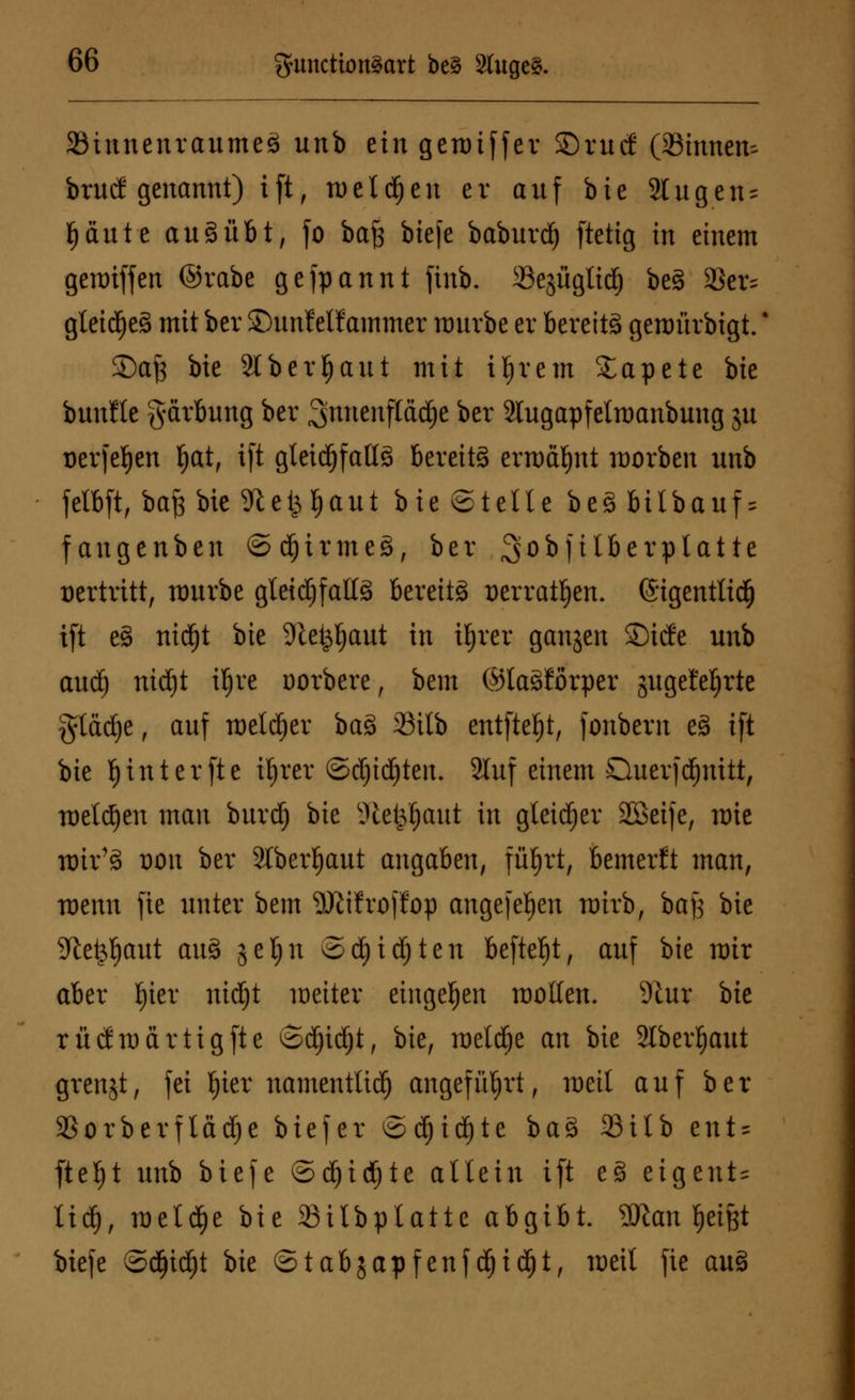SöinnenranmeS nnb ein geroiffer S5rucf (Sinnen- brnd genannt) ift, meldfjen er anf bie 2tngen = §ante an § übt, fo baß biefe baburdfj [tetig in einem geraiffert ©rabe gefpannt finb. Sejüglidö beS 3kr= gletd^e§ mit ber ©nnf elfammer nmvbe er bereite genmrbigt.' Safe bie Stberljaut mit iljrem Tapete bie bunfle gärbnng ber ^nnenftädje ber Slugapfelraanbung jn üerfeljen Ijat, i[t gteid^fatlä bereits ermähnt morben nnb felbft, baf3 bie Sftefcljaut bie ©teile beS bilbanf = fangenben ©dfjirmeS, ber ^obfilberplatte vertritt, mnrbe gleidjfaltS bereits aerratljjen. (Sigentlidfj i[t eS nidfjt bie Stet^ant in ityrer gangen ©ide nnb and) nidfjt iljre Dorbere, bem ©taSförper jngetefjrte gtädje, anf welker baS 23ilb entfielt, fonbern eS ift bie f)inter[te i£)rer ©djidjteiu 2htf einem Dnerfdjnitt, wetzen man bnvdfj bie 3tetpl)ant in gleicher Söeife, rote nur'S t)on ber 2Iberl)ant angaben, füfjrt, bemerft man, tüenn jie nnter bem SJlifroffop angeben rairb, baß bie ■We^aut anS jeljn ©d)id)ten befielt, anf bie mir aber l)ier nidjt weiter eingeben wollen. SRur bie rüdmärtigfte ©cl)id()t, bie, meldte an bie Slber^aut grenjt, fei Ijier namentlich angeführt, meil anf ber 23orberftäd)e biefer ©d^id)te baS 23ilb ent = fteljt nnb biefe ©djidEjte allein i[t eS eigene lid), metd)e bie Silbplatte abgibt 2Jtan Reifet biefe ©cfjid)t i>k ©tabjapfenf dE)id£)t, weit fie anS