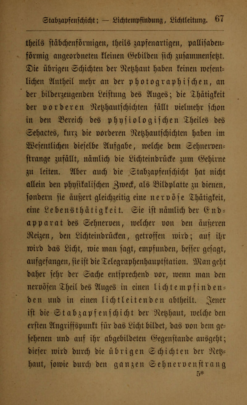 tljetts [tabellenförmigen, t^ctlS gapfenartigen, paKtfaben- förmig angeorbneten Steinen ©ebilben fidj jufamntenfe^t. ®ie übrigen ©djidjten ber 5Jlc^aut Ijaben feinen roefenfc liefen 3Int^etl mefyr an ber pf)Otograpf)ifd)en, an ber bilbevjeugenben Seiftnng be3 2luge§; bie 3,l)ättgfett ber üorberen 9ie^autfd)td&ten fallt üieline^r fd)on in hm SSereid) be§ pt)t)f ioto gif djen fettes beg ©etjacteä, furj bie üorberen 9tet^)autfd)id)ten fyaben im äBefentttdjen biejelbe 2tufgabe f roeld^e bem ©eljnerüen^ ftrange jufaltt, namtid) bie Sidjteinbrütfe jum (Seltne ju leiten. 3Iber audj bie ©tabjapfenjdjidjt tjat ntdjt allein ben p^gfifatifc^cn 3roecf, al§ 23ilbplatte 51t bienen, fonbern fic äußert gleichzeitig eine neroöfe 5H)ätigMt, eine fiebenöt^ätigfeit. ©ie ift namltdj ber Gnb- apparat be§ ©efmeruen, roetdjer üoii ben äußeren Steigen, ben fiidjteinbrüden, getroffen nrirb; auf Üjt nrirb ba§ ßidjt, nrie man fagt, empfunben, beffer gejagt, aufgefangen, fie i[t bie £elegrapf)enl)auptftation. ÜRott gefyt bafjer jeljr ber oad^e entjpredjenb üor, wenn man ben nerDÖJen S§eil be§ 2luge§ in einen l i d) t e m p f i n b e n = ben itnb in einen Udjtteitenben abheilt, ^euer ift bie ©tabjap'f enjdjid)t ber Sie^tjaut, roetdje ben erften Slngriffgpunft für bas> Sidjt bilbet, ba3 Don bem ge^ fernen unb auf \f)x abgebitbeten ©egenftanbe ausgebt; biefer nrirb burdj bie übrigen ©d)id)ten ber SHefc* fjaut, foit)ie burdj ben ganjen ©eljneruenftrang 5*