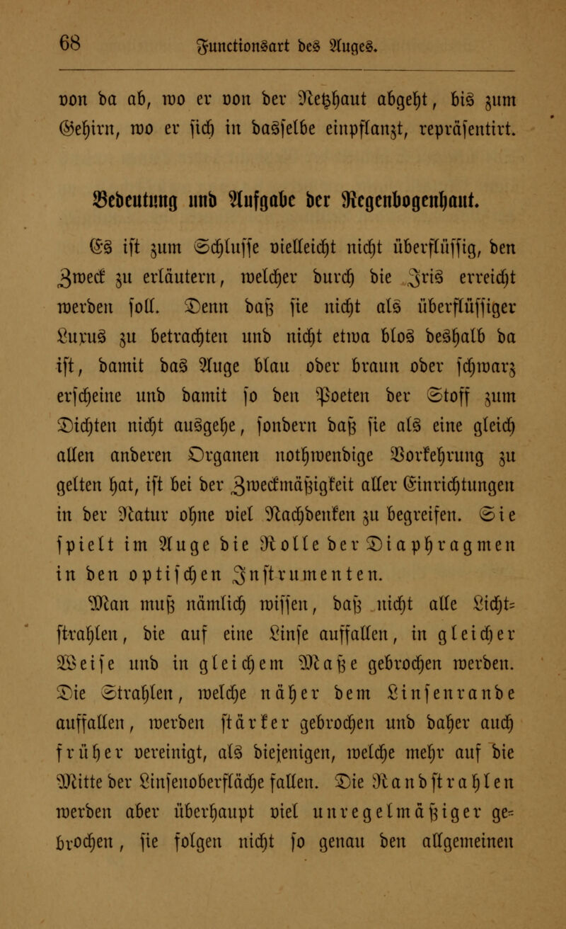 von ba ab, roo er uon ber üftetjljaut abgebt f big jum ©ef)irn, roo er fidj in baSfelbe etnpflangt, repräfentirt. Sebeutimg imb Aufgabe ber fflegenbogetiljaut @§ tft jum ©djluffe trielleidjt nid)t überflüffig, bert 3tt)etf ju erläutern, roetdjer burd) bie ^xi§ erreicht roerben fotf. Qenn bajs fie ntdjt als überflüffiger Sujmä ju betrauten unb nidjt etwa btos> beSljalb ba ift, bamit ba§ 2luge blau ober braun ober jdjroarj erfd)eine unb bamtt fo hen ^oeten ber Stoff jum ©tdjten nid)t auSgelje, fonbern baß fie als eine gleid) allen anberen Organen notfjmenbige SBorfe^rung ju gelten fjat, tft bei ber ^rcecfmäßigfeit aller @inrtd)tungen in ber 9tatur ofjne oiel 9tad)benfen ju begreifen. ®ie fpie11 im 21 uge bie sJtolle ber SMapljragmen in ben optifdjen ^nftrumenten. ^Slan muß nämtid) n)iffen, bajj uid£)t alle ßtdjfc ftraljten, bie auf eine Sinfe auffallen, in gleid)er SBetfe unb in gl eifern 9)lafee gebrochen werben. Sie otratjteu, roeldje na!) er bem Sinfenranbe auffallen, werben [tarier gebrochen unb baljer aud) früher Bereinigt, als bieienigen, roetdfje meljr auf bie Witte ber Sinfenoberftädje fallen, ©ie dl a n b ft r a l) l e n roerben aber überhaupt oiel unregelmäßiger ge* brod)en, fie folgen nidjt fo genau hen allgemeinen