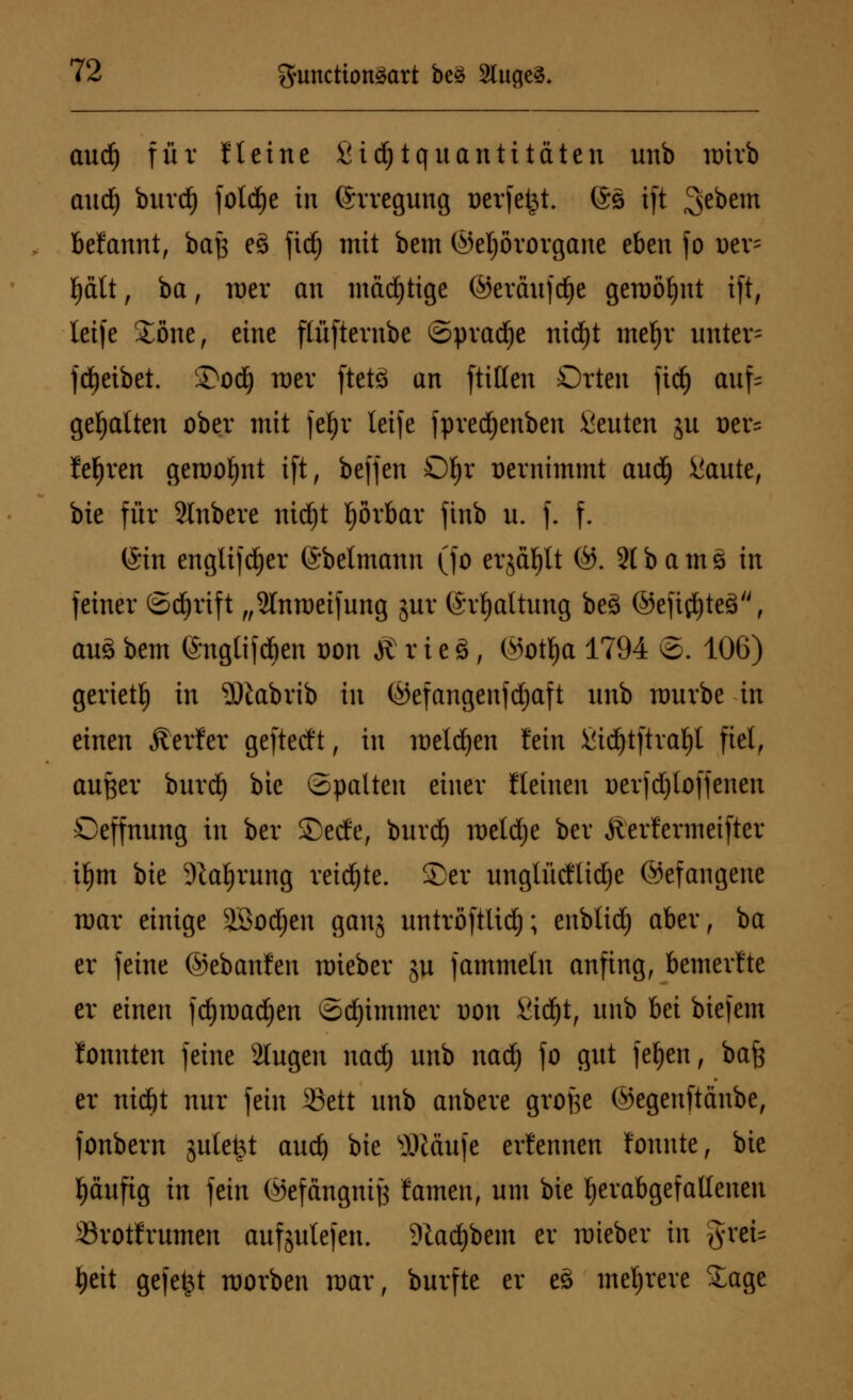 aud) für Heine £id)tquantitäteu unb roivb aud) buvd) foldje in Erregung Beriefet. (Ss tft 3e*>em begannt, baß e§ jidj mit bem (Gehörorgane eben fo Der- l)ält, ba, mer an mächtige ©eväitfrfje gemöljnt ift, letfe £öne, eine flüfternbe ©pracfye ntd)t mefjr unter= treibet. £>od) wer ftetä an [litten Orten fic£> auf^ gehalten ober mit }tt)x leife fpredjenben Renten jn oer= Mjren gemofjnt ift, beffen Dljr üernimmt audfj iiaute, bie für Slnbere nidjt f)örbar finb u. f. f. (Sin englifdjer ©beimann (fo erjäfjlt (G. 21 b a m s in feiner (Schrift „Slnmeifung jur (Spaltung beä @eft$te3, au3 bem ©nglifcöen üon £ r i e S, (Gotl)a 1794 ©. 106) gerietf) in Sliabrib in (Gefangenfdjaft unb mürbe in einen Äerfer geftetft, in melden fein £id)tftral)l fiel, außer burd£) bie ©palten einer Keinen oerjdjloffenen Oeffnung in ber ®ecfe, burd) meldte bei* Äerfermeifter ifjm bie %al)rung reidjte. ®er unglückliche (Gefangene mar einige äBodjen ganj untröftlid); eubtid) aber, ba er feine ©ebanfen mieber ju fammeln anfing, bemerkte er einen fd)tt>ad)en ©djimmer t)on &id)t, unb bei biefem fonnten feine Singen nad) unb nad) fo gut fefyen, bafe er nidjt nur fein 33ett unb anbere grofse ©egenftänbe, fonbern jutefet aud) ik slHäufe erfennen lonnte, bie fjäufig in fein (Gefangnijs famen, um bie herabgefallenen Srotlrumen aufliefen. Dtacfybem er mieber in %xtu t)eit gefegt morben mar, burfte er e§ mehrere Sage