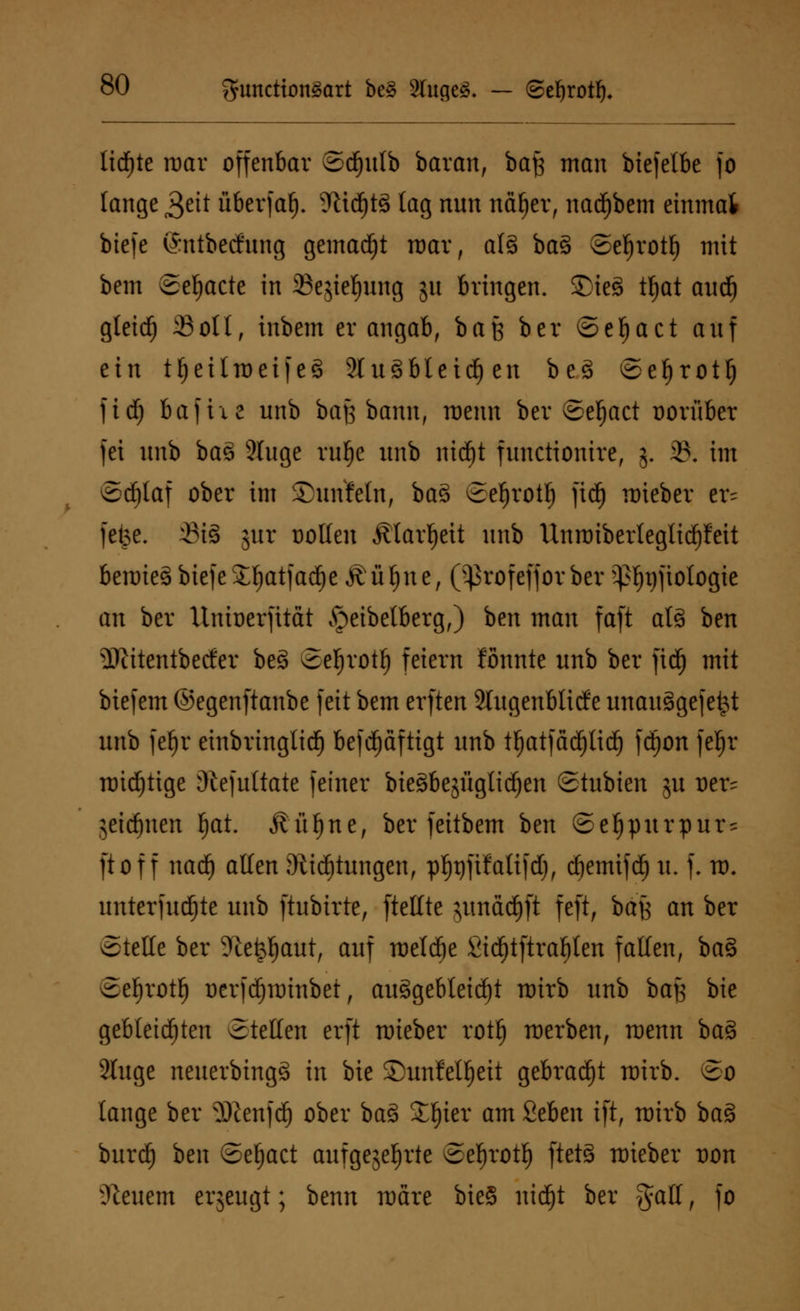 lidfjte mar offenbar ©djutb batan, baß man biefetbe fo lange £tit überfaf). ?ttdf)t3 tag nun näljer, nadjbem einmal biefe (Sntbecfung gemalt mar, al3 ba§ ©efjrotf) mit bem ©eljacte in 23ejief)ung ju bringen. Sieg tljat aucf) gleicfj Soll, inbem er angab, baß ber ©efjact auf ein tfjeüroeifeS 2lu3bleicf) en be3 ©ef)rotl) fidj 6afixe unb baß bann, menn ber ©efjact oorüber fei unb ba3 2(uge rufje unb nidfjt functionire, 5. 2?. im ©cf)taf ober im Sunfeln, ba$ ©eljrotf) }iä) mieber er- fefce. xBt^ jur oollen jttarljeit unb Unroiberleglidjfeit bemie§biefeX^atfarfje Äuljtte, (^rofefforber ^ijftologie an ber Unioerfttctt ^eibetberg,) ben man faft at§ ben i)ittentbecfer be§ ©efjrotf) fetern tonnte unb ber fidj mit biefem ©egenftanbe feit bem erften 2lugenbticfe unauägefe^t unb feljr einbringlid) beschäftigt unb ttjatfadjltd) fd^on fefjr mistige diefuttate feiner bieöbejüglidjen ©tubien ju oer= $eirf)uen tjat. Äü^ne, ber feitbem ben ©eJjpurpur- ftof f nadj allen Dttdfjtungen, p^füatifd), djemifd) u. f. m. unterfudjte unb ftubirte, [teilte }imäcf)ft feft, baß an ber ©teile ber ?ie^aut, auf metcfje £id)tftral)ten fallen, ba§ ©efjrotl) üerfd)minbet, ausgebleicht mirb unb baß bie gebleichten ©teilen crft toieber rotfj merben, menn bas> 2tuge nenerbtngS in bie ©unfcl^ctt gebracht mirb. ©0 lange ber yDienfd) ober baZ Xfytv am Seben i[t, mirb baö burcf) ben ©ef)act aufgekehrte ©eljrotf) ftctS triebet oon feuern erjeugt; benn märe bie§ nidjt ber gaH, fo