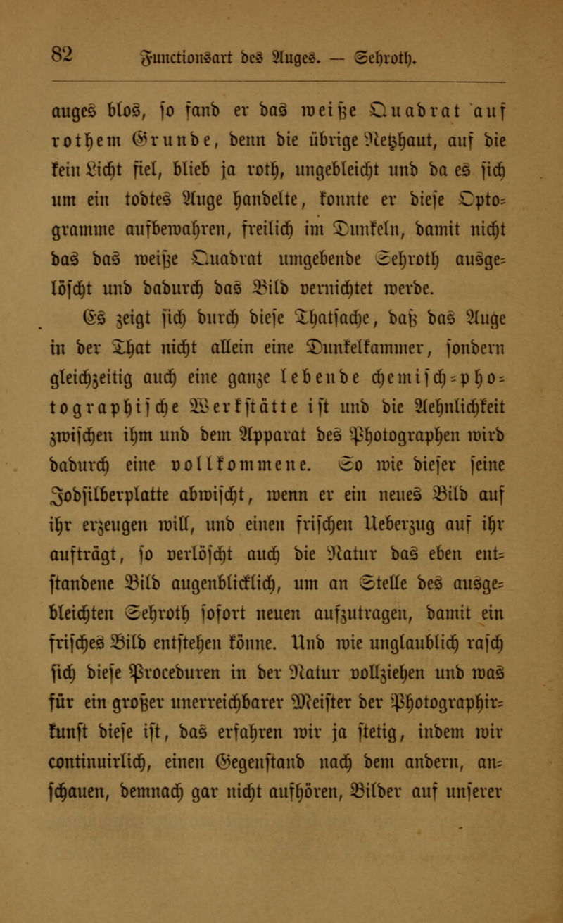 auges btos, fo fanb er baä weifte Qu abrät auf rotbem ©runbe, beim bie übrige v?ietpf)aut, auf bie fein Sidjt fiel, blieb ja rotf), ungebleicht unb ba es fid) um ein tobtes 9luge Rubelte, tonnte er biefe Cpto^ gramme aufbewahren, freilieb im ©unfein, bamit nidjt ba3 baö luetfse Cuabrat ttmgebenbe 2eljrotf) ausge^ löfdjt unb baburd) ba* 2Mlb üernidnet werbe. 6s 5eigt fid) burd) biefe Ibatfacbe, bafe baz 2luge in ber Jfjat nid)t allein eine ©unfelfatniner, fonbern gleichzeitig and) eine gauje lebenbe djemif dj-pfjo^ tograpbüdie iNoerfftdtte ift unb bte Sleljntidjfeit jmifeben il)m unb bem 2lpparat bes }>f)Otograpf)en nrirb baburd) eine do( Ifommene. 2o wie biefer feine 3obftlberplatte abimjdjt, luenn er ein neues 33ttb auf iljr erzeugen urill, unb einen frifdjeu Ueberjug auf ii)x aufträgt, fo nerlöfcbt aueb bie Statut baö eben enfc ftanbene 2?ilb augenblidtid), um an Stelle bes ausge= bleichten 2ebrotb fofort neuen aufzutragen, bamit ein frifdjes 2Mlb entfteben tonne. Unb rate unglaublich rafd) fid) biefe ^roceburen in ber Statur üolljieljen unb roaä für ein großer unerreid)barer SReiftet ber ;43^otograp^ir^ fünft biefe ift, bas erfahren nrit ja ftetig, inbem nur continuirlid), einen ©egenftanb nad) bem anberu, am fdjauen, bemnad) gar nidjt aufhören, Silber auf unferer
