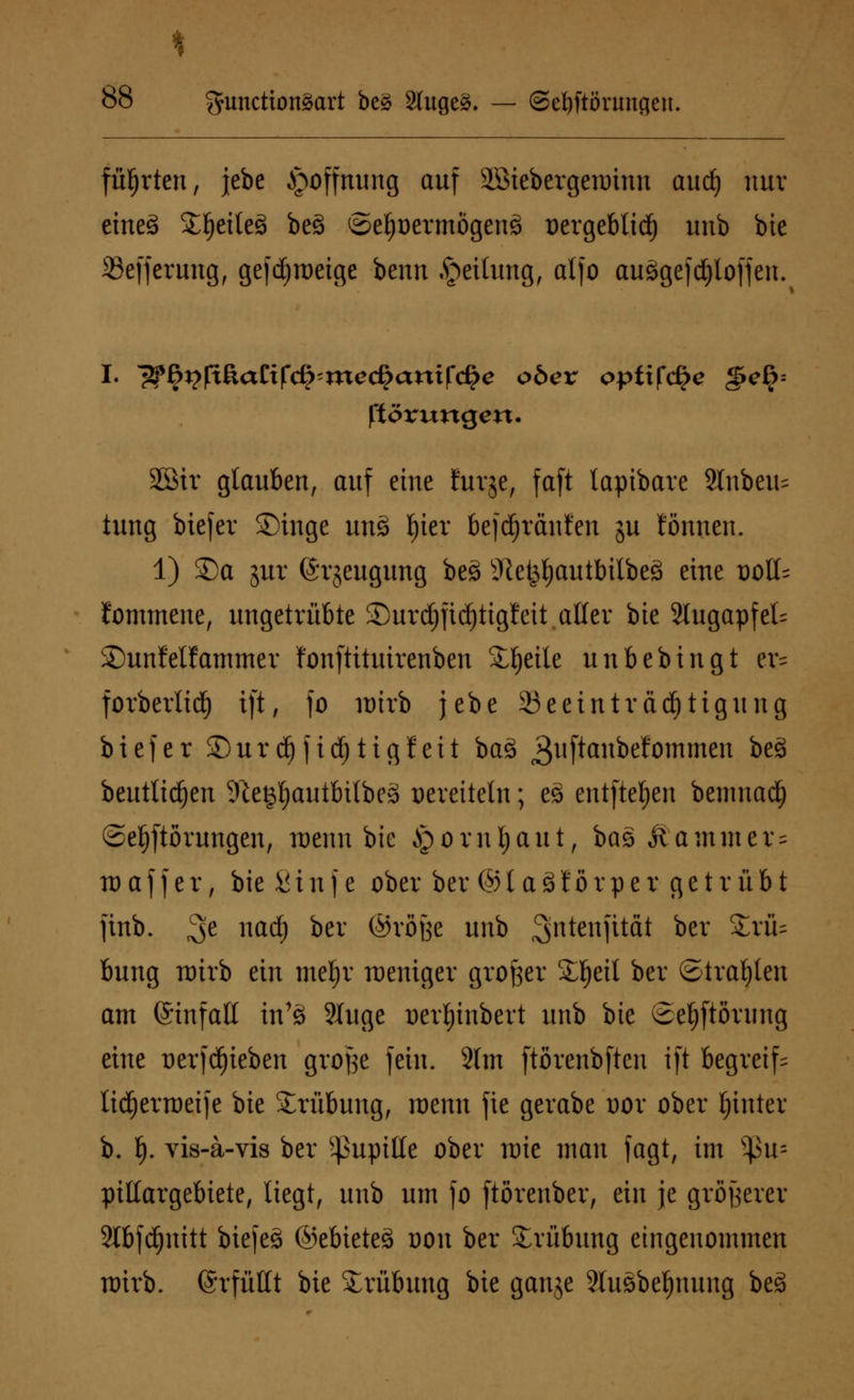 führten, jebe Hoffnung auf äöiebergeminu audj nur eine3 SE^eiteö be£ ©efjoermögenä üergeblid) unb bie 33efferung, gefdjraeige benn Rettung, atfo auögefdjloffen. I- l$§r}fi&aZtf<$'xnedfyaritf<§e obex opüfcfye §c§= ftörungert. 2öir glauben, auf eine Eurje, faft lapibare 2lnbeu= tung biefer Singe un3 l)ier befdjränt'en ju tonnen. 1) SDa gur ©rjeugung beä Jlet^autbilbeö eine t)oll= fommene, ungetrübte SDurdjfidjttgfeit aller bte 2Iugapfel= 2)unMfammer fonftituirenben Steile unbebingt er= forberlidf) ift, fo wirb jebe 23eeinträcf)tigung biefer £)urdjjid)tigJeit ba3 3l|[^nbefommcu be£ beutltd^en 9te§l)autbilbe3 vereiteln; e3 entfielen benmad) ®ef)ftörungen, roenn bte Jpornljaut, bas &ammer = waffer, bieSinfe ober bev ©iaSfßrper getrübt finb. 3e Hftdj *>er ®vofee unb Sjntenfität bev £rü= bung wirb ein meljr weniger großer Sljeil ber Straften am ©infall tn'3 3Xuge t>erl)tnbert unb bte ©eljftorimg eine üerfdjieben große fein. 2lm ftörenbften ift begreif lidjerweife bte Trübung, wenn fie gerabe oor ober hinter b. f). vis-a-vis ber Pupille ober wie man fagt, im s^3u= pillargebiete, liegt, unb um fo ftörenber, ein je größerer Slbfdjnitt biefeä ©ebieteö oon ber Trübung eingenommen wirb, ©rfüttt bie Trübung bie ganje 2luSbetynung be3