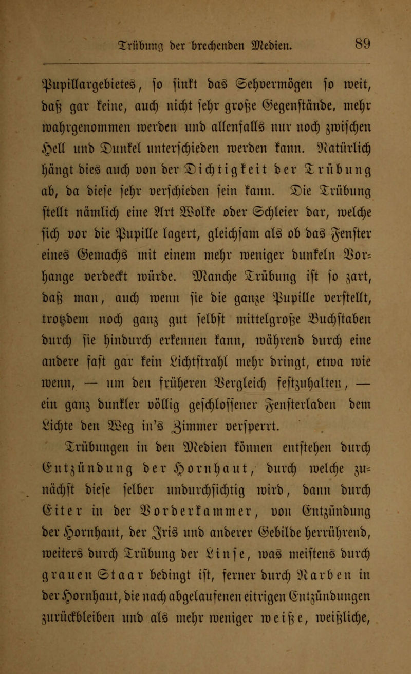 ^upittargebietes, fo ftnft ba3 ©efyoermßgeu fo roeit, bafs gar feine, aud) nic^t feljr große ©egenftänbe, mefjr wahrgenommen röerben unb allenfalls nur uod) swifd)en §etl unb SDunfet unterfdjieben werben fann. SRatürltdj Ijängt bieS aud) dou ber £ i d) t i g f e 11 ber Trübung ab, ba biefe fef)r üerfd)ieben fein fann. Sie Srübung [teilt nämlid) eine SIrt 2Mfe ober ©dreier bar, rüeld^e )\ä) t)or bie ^upille lagert, gleid)fam al8 ob ba3 #enfter eineä @emad)3 mit einem meljr weniger bunfetn 25or= fjange oerbeeft würbe. 3Jlandje Trübung ift fo jart, baß mau, aud) wenn fic bie ganje Pupille Derftellt, trotjbem nod) ganj gut fetbft mittelgroße 33ud)ftaben bnrdj fie Ijinburd) erfennen fann, roäfjrenb bttrd) eine anbere faft gar fein Sidjtftrafyl meljr bringt, etwa rote wenn, — um beu früheren äSergleid) feftjufjalten, — ein ganj bunfter oötlig gefd^toffener genftertaben bem 8id)te beu 2£eg in'8 ^itnmer ^erjperrt. Trübungen in beu 9)?ebien fönnen entfte^en burd) ©ntjünbung ber ^omljaut, burd) meiere ju^ nädjft biefe jelber unburd)fid)tig wirb, bann burd} ßiter in ber 23orberf ammer, dou ©ntjüubung ber £)oml)aut, ber ^riS unb anberer ©ebilbe Ijerrittjreub, weiter^ burd) Trübung ber 8inf c, \va$ meiftenö burd) grauen ©taar bebingt i|t, ferner burd) Farben in ber §orul)aut, bie nad) abgelaufenen eitrigen (Sntjünbungen jurücfbteiben unb als meljr weniger weiße, weißlidje,