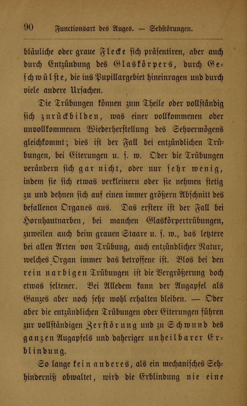 bfäulidje ober graue ^tecfe jtd) präfentiren, aber and) burcf) ©ntjünbung be§ ©laSJörperS, burd) ©e = f d) rt) ü l [t e, bie inS Sßupillargebtet hineinragen unb burdE) uiete anbere Urfad^en. Sie Trübungen fönnen jmn Steile ober Dollftanbig fidE) jurücfbilben, roaS einer Dollfommenen ober unoollfommenen Ö>ieberf)erftellung be§ ©eljüerniogenS gleichkommt; bie§ i[t ber galt bei entjünbltdien Trü- bungen, M (Siterungen u. f. td. Ober bie Trübungen Deränbern fid) gar nidfjt, ober nur fefjr raenig, inbem fie fidE) etraa3 Derfleinern ober jie nehmen ftetig ju unb bedien fid) auf einen immer großem 2lbfd)nitt be§ befallenen Organ e§ auä. £)a§ erftere i|t ber galt bei Jpornljautnarben , bei mannen ©laSforpertrübungen, juraeilen aud) beim grauen ©taare u. f. id., ba§> letztere bei allen Strtcn dou Trübung, and) enUünbtidjer Statur, roeldfjeS Organ immer ba§ betroffene ift. 33lo§ bei ben rein n a r b i g e n Trübungen ift bie Vergrößerung boct) etraag feltener. 33ei Slltcbcm fann ber Augapfel als ©anjeS aber nodfj fefjr raofyt erhalten bleiben. — Ober aber bie entjünbli^en Trübungen ober (Eiterungen führen jur Dollftänbigen 3erftörung unb 511 ©djraunb be§ gangen 2lugapfel§ unb bafjeriger unheilbarer ©r* blinbung. So lange fein aübere3, als ein mecf)anifd)e§8efc f)inbermj3 obraattet, rairb bie (Srblinbung nie eine