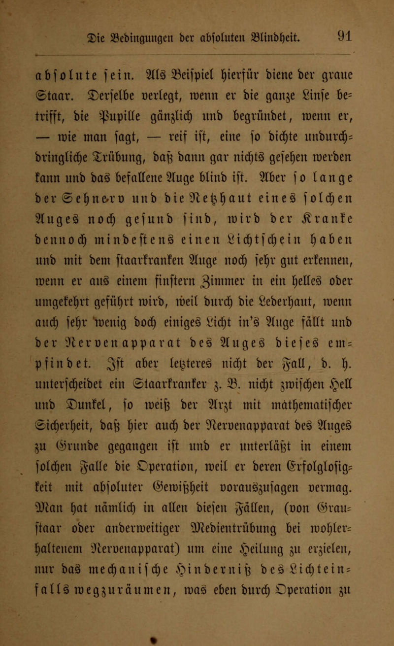 abfolute fein. 3t(§ 2Seifpiel hierfür biene ber graue ©taar. 3>rfelbe Dertegtr wenn er bie ganje Sinfe be- trifft, bie Pupille gänjltc^ unb begrünbet, roenn er, — nrie man fagt, — reif ift, eine fo birfjte unburd)= bringtitfje Trübung, bafj bann gar nichts gefeljen werben fann unb baä befallene 2luge btinb ift. Slber fo tauge b e r © e l) n &r o unb b i e dl e & Ij a tt t e i n e § folgen 2htge3 nod) gefunb finb, wirb ber ßranfe bennod) minbeftenS einen ßidjtfdjein traben unb mit bem ftaarfranfen 2luge nod) feljr gut erfennen, roenn er aus> einem finftern ^immer in ein l)elle§ ober umgefefjrt geführt wirb, rbeit bitrd) bie fiebevljaut, raenn auef) feljr roeixtg borf) einiget ßid)t in'8 ?Iuge fällt unb ber 9t e r o e u a p p a v a t b e g 21 u g e g b i c f c 8 e m = pfinb et. $)t aber legtereS ntdfjt ber gatl, b. I). unterfdjeibet ein ©iaarfranfer 5. 23. nid)t sttrifdjeu £ell unb £)unM, fo weife ber Slrjt mit mätl)ematiftf)er ©idjevfjeit, bajj tyiev aud) ber ^eroenapparat beä 5luge§ jh ©runbe gegangen ift unb er unterlaßt in einem folgen gälte bie Operation, roeit er bereu (Srfolglofig= feit mit abfotuter ©eroij$eit üorauSjufagen rermag. Wlan fjat nämlid) in allen biefen fällen, (oon ©rate ftaar ober anberroeitiger SKebientrübung bei rool)ler= tyaltenem üteroeuapparat) um eine Teilung 51t erzielen, nur baS medjanifdje §inbernifs be3 fiidjtein^ falläroegjurä unten, was eben burd) Operation ju