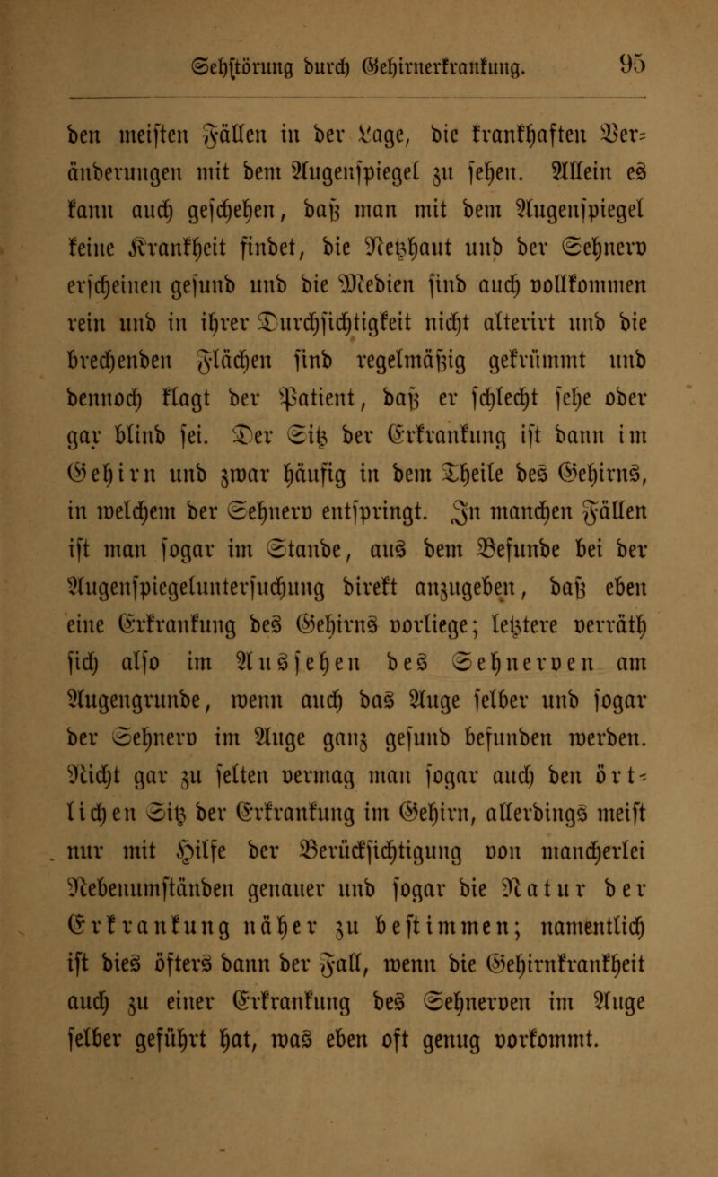 ben meiften fällen in bcr Vage, bie franHjaften SSer* änberungen mit bem 2lugenfpiegel ju fefyen. Mein e3 fanu aud) gefdjeljen, baf$ man mit bem 2tugenfpiegel leine ÄranWjeit finbet, bie Sftefcljaut unb bev ©eljnert) erfdjeiuen gefunb unb bie ?Piebien ftnb aud) DoIIfommen rein unb in ifjrer £urd)fid)tigfeit nid)t alterirt unb bie brecfyenben gladjen ftnb regelmäßig gefrümmt unb bennod) ftagt ber Patient, baj3 er fdjledjt fetje ober gar btinb fei. ©er ©it3 ber ©rfranfung ift bann im ©efyirn unb jroar ^äufig in bem Steile bes ©el)irn§, in meinem ber Seljnen) entfpringt. 3n mannen fällen ift man fogav im ©tanbe, au3 bem 33efunbe bei ber 2lugenfpiegelunterfud)ung biveft anjugeben, baJ3 eben eine ©rfranfung be3 ©ef)im§ oorliege; letztere Derrätl) fid) alfo im 2lu 3 feigen be3 Seiner Den am 2lugengrunbe, roenn aui) bas> 2luge felber unb fogar ber vSe^nevo im Sluge ganj gefunb befunben werben. sJttd)t gar ju fetten vermag man fogar and) ben ört- lichen oitj ber ©rlranfung im ©eljiw, allerbingä meift nur mit §ilfe ber $erücffid)tigung oon mancherlei Slebenumftanben genauer unb fogar bie 91 a t u r b e r (Srfranfung näfjer ju beftimmen; namentlich ift bieg öfterä bann ber Jatt, wenn bie ©eljirnfranfijeit aud) ju einer ©rfranfung bes> ©e^neroen im 2luge felber geführt fjat, raa§ eben oft genug üorfommt.