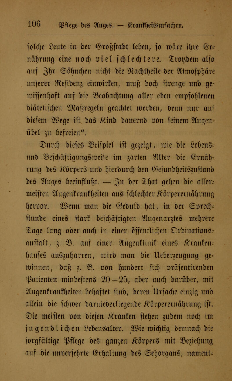 foldje Seute in bcv ©rofeftabt leben, fo roare ityre (St* näfjrung eine nod) niel fdjledjtere. £ro&bem alfo auf 3^r @oI)ndjen nid)t bie 5ftad)tf)ei{e ber 9Itmofpf)äre unfern 9%cftbc»g einroivfen, muß bod) ftrenge nnb ge* nriffenfjaft auf bie Beobachtung aller ehm empfohlenen biätetifdjen ^tajjrcgeln geartet werben, beim nur auf biefem 35*ege ift ba§ Äinb bauernb oon feinem 9higen übel ju befreien. Surdj biefeS SBeifpiel ift gezeigt, n>ie bie 8eben& unb 23efd)äftigung§roeife im garten 9Ittev bie ®rnä^ rung be3 ÄorperS unb tyierburdj ben @efunbl)eit§guftanb beö ?fuge§ beeinflußt. — 3n ^er ^^at ^¥n ^e atfer~ meiften 9lugen'franfljeiten au§ fd)ted)ter ^örperernäljrung fjeroor. 2Benn man bie ©ebulb l)at, in ber ©pred)- ftunbe etneg ftar! befdjaftigten SlugenargteS mehrere Jage lang ober and) in einer öffentlichen Orbination§= anftatt, j. 33. auf einer Slugenfünif eines Äranfen- fjaufeS auSguljarven, roirb man bie Uebergeugung ge= roinnen, bau j. 23. non Ijunbert fid) präfentirenben Patienten minbeftenS 20 — 25, aber aud) barüber, mit Stugenfvanfljeiten behaftet ftnb, bereu Urjadje einjig unb allein bie ferner barnieberliegenbe jtörperernäljrung ift. Sie meiften oon biefen Traufen fielen gubem nod) im jugenbtidjen fieben^alter. jKMe roidjtig bemuacl) bie forgfältige Pflege be§ gangen ÄorperS mit SSegieljung auf bie unoerfefjrte (Spaltung be§ Sehorgans, namens