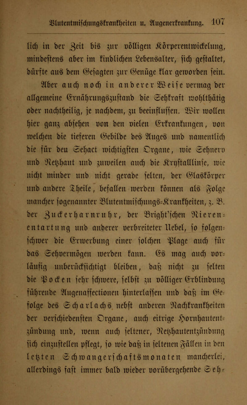 3Slutcntmtfd)img§franff)cttcn u. 2lugenerfranfimg* 10? lief) in ber ^eit bi% jut üölligen Äörperentroitfclung, minbeftenä aber im finbtieben SebenSalter, fid) geftaltet, bürfte auS bem ©efagten jur ©möge Mar geworben fein. 2I6er aud) nod) in anb er er 3S> elf e oermag ber allgemeine (Srnäljrungäguftanb bie ©epraft roo^ttftätig ober nadjttjeilig, je nadjbem, ju beeinftnffen. 2Bir motten f)ier ganj abfegen Don ben Dielen (Mranfringcn, von meieren bie tieferen ©ebttbe be£ SfogeS nnb namentlich bie für iüi Sefyact nudjtigften Organe, wie ©ebnere nnb iHet^ant nnb juroeiten and) bie .ftrrjftafltinfe, wie nidjt mtnber nnb ntdjt gerabe fetten, ber ©laSförper nnb anbere ibeite, befallen werben formen atö gotge mandjer fogenannter Sfutcntmifcfyung&Äranfljeiten, 5. 39. ber $\i&tT§axnvi\f)V, ber 33rigf)t'fdjen 9lieren = entartnng nnb anberer oerbreiteter Hebet, fo folgen- fdjmer bie förmerbnng einer folgen -^lage and) für ba§ Se^oermögen werben fann. @§ mag and) dov~ läufig nnberücffiditigt bleiben, bafe nid)t 51t feiten bie $ 0 tf e n feljr fernere, felbft $u Dölliger ©rblinbung füljrenbe ?tngenaffectionen t)intertaffen nnb baft im (SV folge beä Sdjavlac&S nebft anberen Sfiadjfranßjeiten ber oerfdjtebenften Organe, and) eitrige fyovntymtmU jünbung nnb, wenn aud} feltener, Sße^autentjunbung Üd) einjnftetfen pflegt, fo mie baß in feltenen gaffen in ben testen 8 d) m a n g e rf cb a f t g in 0 n a t e n mancherlei, allerbingS faft immer batb mieber üoriibergetjenbe oef)r
