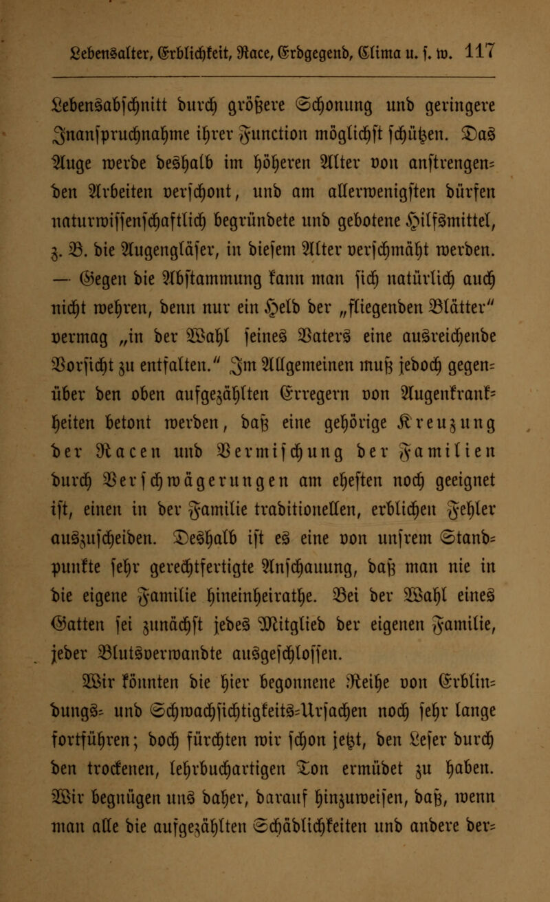 2eben§abfd)nitt burdj größere ©dfjonung unb geringere ^nanfprudjnafjme i^rer Function möglidf)ft fdfjü£en. ©a$ 2luge merbe beö^atb im työljeven 2llter dou anftrengem ben arbeiten oerjd)ont, unb am aUevroentgften bürfen naturroiffcnfc^aftlid^ begrünbete unb gebotene Hilfsmittel, 3. 23. bie Slugengfäfer, in btefem 3ltter oerfd)maf)t werben. — ©egen bie 3tbftammung fann man fid) natüvüdj aud) ttidjt mehren, beim nur ein §elb ber „ftiegenben 33tätter vermag „in ber 2öal)l fetneö 33aters> eine auSreicfjenbe SSorfid^t ju entfalten. ^m Sittgemeinen muß jebotf) gegen= über ben oben aufgejagten (Erregern oon Slugenfranl- Reiten betont werben, baß eine gehörige Ä reu jung ber 3tacen unb 93ermtfd)ung ber Ja mitten burdfy 93er fd)magerungen am elften nod) geeignet xft, einen in ber gamilie trabitionellen, erblichen geiler auSjufdjeiben. £)eSl)alb ift es> eine oon unfrem ©tanb= pttnfte fefjr gerechtfertigte 2lnfd)auung, baft man nie in bie eigene gamitie f)ineml)eiratl)e. 23ei ber 2Sal)l eines (Satten fei junäd^ft jebeö 9Jlitgtieb ber eigenen Familie, jeber 23lut3oerroanbte auSgefdjtoffen. SCSir fönnten bie f)ier begonnene ftteifje oon @rbtiu= iungä- unb ©$roac§jic§tigfett&Uv)adjen nod) fefjr lange fortführen; bodj fürdjten mir fdjon je£t, ben fiefer burd) ben trotfenen, te^rbnd^artigen £on ermübet ju fabelt. 2Bir begnügen \m$ bafjer, barauf Ijinjuroeifen, baß, menn man alte bie aufgezählten ©djäblidjfeiten unb anbere ber=