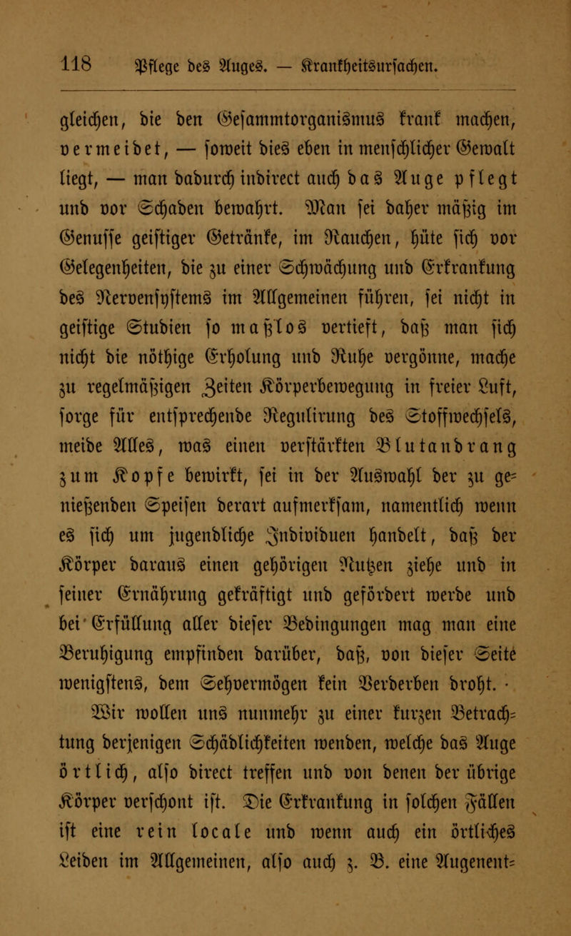 gleidjen, bte ben ©efammtorgantSmuS tvaiit madjen, üermeibet, — foiueit bieg tbm in menfd)ltcf)ev ©eroatt liegt, — man babnrd) inbirect and) ba3 Singe pflegt nnb dov ©d^aben beroaljrt. Wan fei bafjer inä^tg im ©ennffe geiftigev ©etrcmfe, im O^andjen, fjüte fid) dov ©etegenfjeiten, bie jn einer ©djroädjnng nnb ©rfranfnng bes> 9tert)enft)ftem§ im 2l(lgemeinen führen, fei ntdjt in geiftige ©tnbien fo maßlos üertieft, baß man fid) nidEjt bie nötige (Svljotung nnb vRnfje üergönne, madje jn regelmässigen 3e^en Äörperberaegnng in freier Snft, Jorge für entfpredEjenbe JRegnlirnng beä ©toffmed£)fet§, meibe 2llle§, roaS einen üerftärlten 23lntanbrang jnm Äopfe bewirft, fei in ber 2ln3n)a!)l ber $u ge= nieftenben ©peifen berart anfmerffam, namentlich menn e§ fid) nm jngenblid)e ^nbtoibnen Ijanbett, bajj ber Äörper baranä einen gehörigen ?htt^en ,$ief)e nnb in feiner (Srnäfjrnng gekräftigt nnb geförbert merbe nnb bei'(Srfüllnng aller biefer 23ebingungen mag man eine 23ernl)ignng empfinben barüber, batf, t)on biefer Seite roenigftenä, bem ®ef)t)ermögen fein 33erberben broljh • 2Bir motten unS nnnmefjr jn einer fnrjen 23etrad)= tnng berjenigen Sd)äblicf)feiten roenben, meldte baS Singe ö r 11 i dt), atfo birect treffen nnb von benen ber übrige Äörper oerfdjont ift. Sie ©rfranfnng in folgen fällen ift eine rein tocate nnb menn and) ein ortlt^eS Seiben im ^Allgemeinen, alfo and; 5. 23. eine 3lngenent=