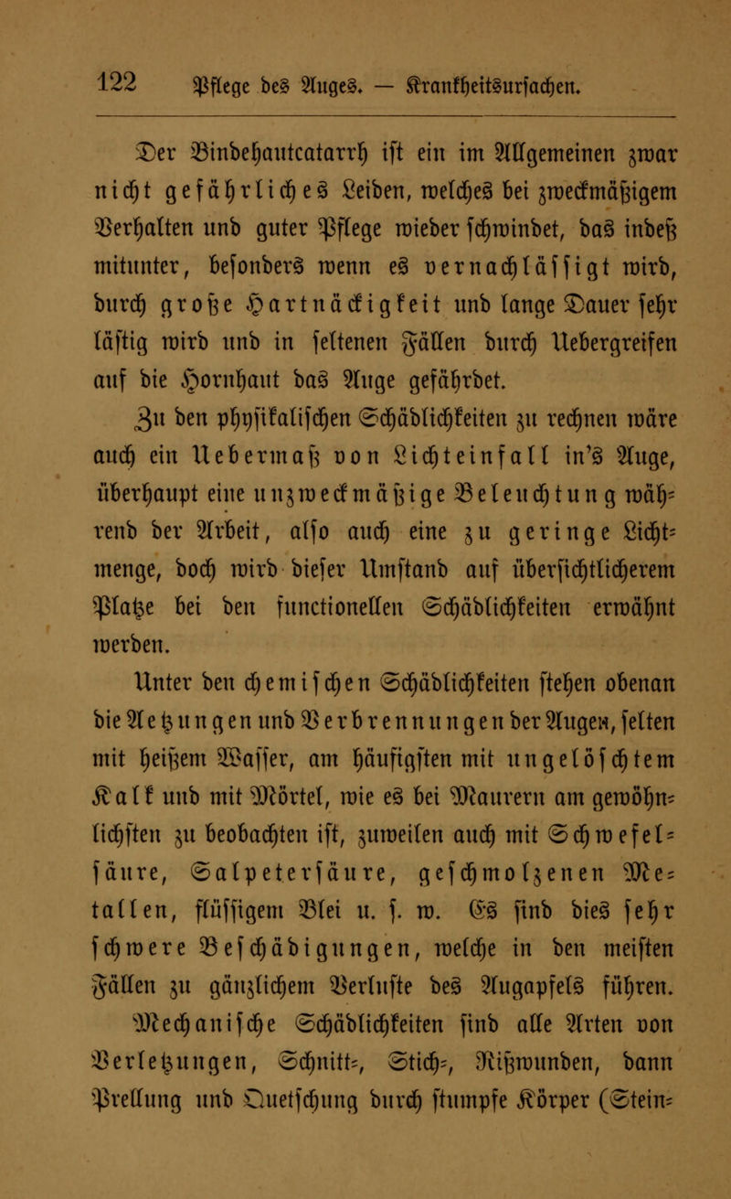 £>er 23inbef)autcatarrf) ift ein im Mgemeinen jroar nidjt gefdf)rtief)es> Seiben, treldjeä bei jroetf mäßigem Verhalten unb guter Pflege roieber fd^roinbet, baä inbefe mitunter, befonberä roenn e§ üernadjtdffigt rtrirb, burd) grofee §artnadigfcit unb lange Sauer fe^r laftig mirb unb in feltcncn fallen burd) ttebergreifen auf bie §ornl)aut ba§ 2Iuge gefäljrbet. £n ben pljrjftfaltfdjen ©djdbtidjfeiten ju rennen märe aud) ein Uebermaft üon Sidjtetnfalt in's> 2luge, überhaupt eine unjmecf mdfeige 35elend)tun g md^ renb ber Arbeit, atfo aud(j eine ju geringe Sidjt* menge, bodE) mirb ■ btefer ttmftanb auf überftdjttidjerem $ta&e bei ben funetionetten ©djdblidjfeiten ermähnt werben. Unter ben d)emifd(jen ©d)dblidE)feiten fielen obenan bie 21 e ^ u n g e n unb Verbrennungen ber 2Iugen, fetten mit fjetfeem äBaffer, am puftgften mit ungetöf dEjtem £at! unb mit Mörtel, roie e3 bei Maurern am gemö^n- tieften ju beobachten ift, jumeilen audf) mit ©djroefet^ fdure, ©atpeterfäure, gef d)mo tjenen ?SJle = tallen, flüffigem 33tei u. f. u>. ©3 finb bieg fefjr fernere 23efd)dbigungen, metdje in ben meiften fällen ju gdnjlidjem Vertufte be§ 2tugapfet§ fiifjren, s)fted)anifdOe ©d)dblid)feiten finb alle 2lrten oon Verlegungen, ©djnitt-, ©tid)-, 3ivitftounben, bann Prellung unb öuetfdjung burd) ftumpfe Körper (©fein-