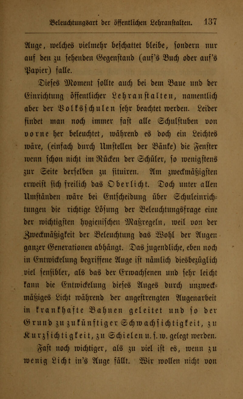 2luge, roetdjeö oietmeljr befdjattet bleibe, fonbern nur auf ben ju fefjeuben ©egenftanb (auf13 93ud) ober auf's Rapier) falle. StefeS Moment fotttc aud) bei bem 33aue unb ber ©tnridfjtung öffentlicher Sei) rauft alten, namentlich aber ber 3Sotf8fdjulen fe^r beadjtet merben. Selber finbet mau nod) immer faft alle ©djulftuben oon Dorne Ijer beleuchtet, mäf)renb e3 bod) ein Seic^teä märe, (einfach burd) Um [teilen ber 93anfe) bie Jyenfter wenn fdjon ntdjt im dürfen ber ©d)üfer, fo lueutgftenS jur Seite berfetben ju jituiren. 2lm jtoetfmäöigften erroetft fid) freiließ ba3 Oberlicht. £od) unter allen Umftdnben märe bei ©ntfdjetbung über ©d)uleinrid)= tungen bie richtige fiojung ber 23eleudjtung3frage eine ber midjtigften tyijgieuifdjen 9Jiatjregetn, meit uon ber ^roecftnaBigfeit ber Beleuchtung ba3 3Sol)l ber 2htgen ganjer (Generationen abfängt. Sa3 jugenblidje, eben nod) in (Sntroicfetung begriffene 2luge ift uämlid) biesbejüglid) oiet fenfibler, ats> ba% ber (Srroadjfenen unb feljr leicht fann bie ©ntrcicfetung biefeö 2luge3 burd) unjroecfc mäßiges Sidjt mäljrenb ber angeftrengten 3Iugenarbeit in franffjafte Sahnen geleitet unb fo ber (Srunb 31t jukünftiger S^trac^jid)tigfeit, ju Mu r $f i6) ti g t ei t, j 11 ©d)i el en u. j. w. gelegt werben. $a[t nod) mistiger, als 31t utel ift eS, wenn ju wenig Stdjt in'3 9tuge fällt. 2Sir mollen uidjt 0011