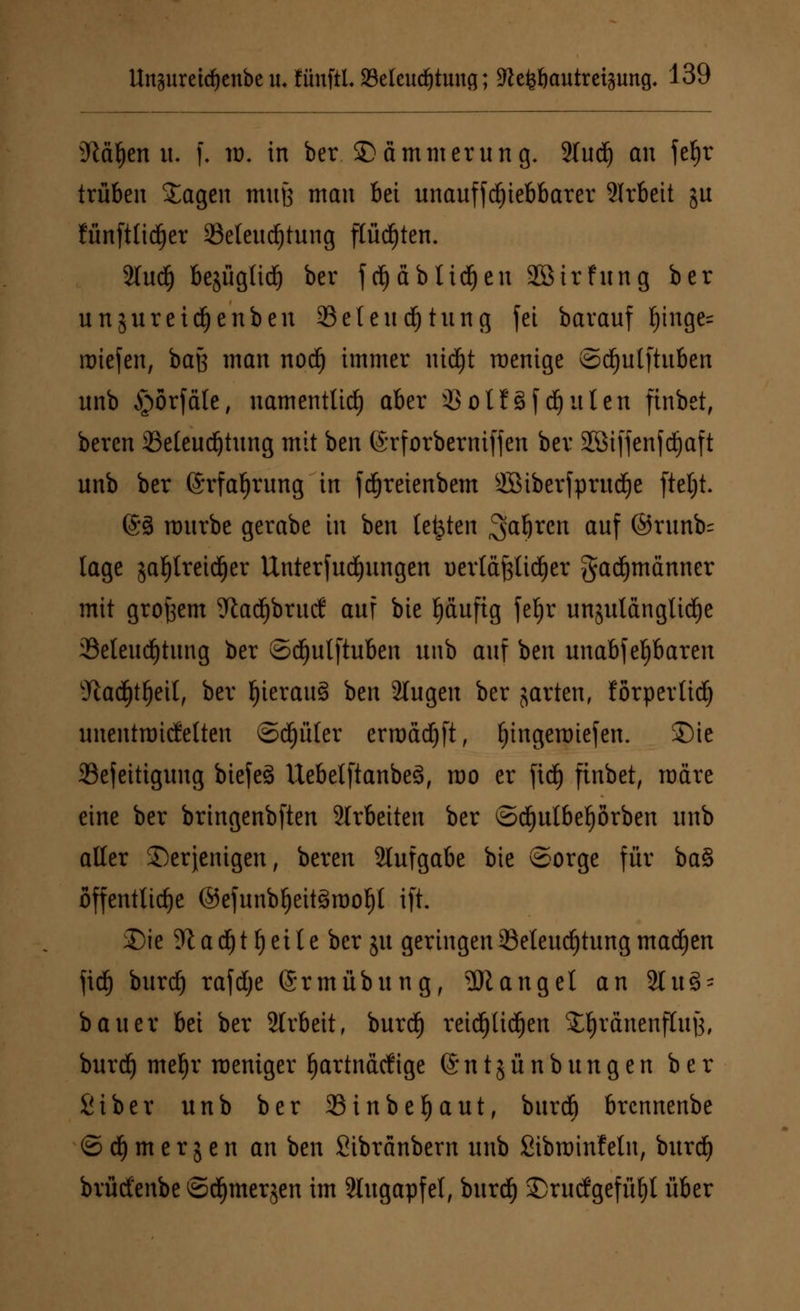 üMtyen u. f. ro. in ber © (immerung. 2lud) an fef)r trüben Jagen mufe man bei unauffd£)iebbarer 2lrbeit ju fünfttidjer ^Beleuchtung flüchten. 2Iud^ be^ügtiä) ber f cfyäblidjen Sötrfung ber unjureidfjenben SBeteudjtung fei barauf I)inge= roiefen, baß man nod) immer uidEjt roenige ©dfjutftuben unb §örfäle, namentlich aber iSolfgfdfjulen ftnbet, beren SSeteudötung mit ben ©rforberniffen ber SStffenfd^aft unb ber (Srfafjrung in fdjreienbem 2ßiberfprud£)e ftcljt. 63 mürbe gerabe in ben legten ^a^ren auf ©runb- läge $al)treidjer Unterbringen üerläfelidjer gacfjmänner mit großem 9tad)bruc(: auf bie l)äuftg feljr unzulängliche ^Beleuchtung ber ©cfyulftuben unb auf ben unabfefjbaren 'Jiadjtfjeit, ber IjierauS hm 2lugen ber garten, förperlidj unentroitfetten ©df)üler erroäd)ft, fjingenriefen. SMe 23efeitigung biefeö Uebelftanbeä, roo er ftd£) finbet, märe eine ber bringenbften 2lrbeiten ber ©djulbeljörben unb alter derjenigen, beren Slufgabe bie ©orge für ba§ öffentliche ©efunbtjeitörool)! ift. £)ie % a d) t f) e i l e ber ju geringen 33eleucf)tung machen fid) burdE) rafdje (Srmübung, Mangel an 21 u§* bauer bei ber 2trbeit, burd) reidjtidjen Jljränenftutf, burd) mef)r meniger hartnackige ©ntjünbungen ber Siber unb ber 33inbel)aut, burd) brcnnenbe © d) m e r g e n an ben Sibränbern unb Sibminfetn, burdE) brüctenbe ©djmerjen im 2tugapfel, burdf) S)rurfgefüf)l über